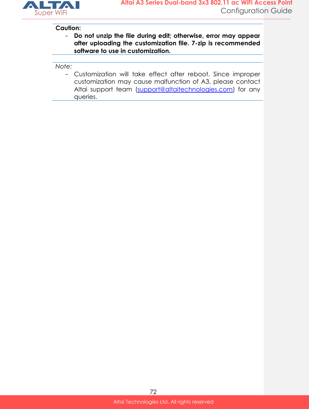  72 Altai A3 Series Dual-band 3x3 802.11 ac WiFi Access Point Configuration Guide Altai Technologies Ltd. All rights reserved  Caution: - Do not unzip the file during edit; otherwise, error may appear after uploading the  customization  file.  7-zip  is  recommended software to use in customization.  Note: - Customization  will  take  effect  after  reboot.  Since  improper customization may  cause  malfunction of A3, please  contact Altai  support  team  (support@altaitechnologies.com)  for  any queries.      
