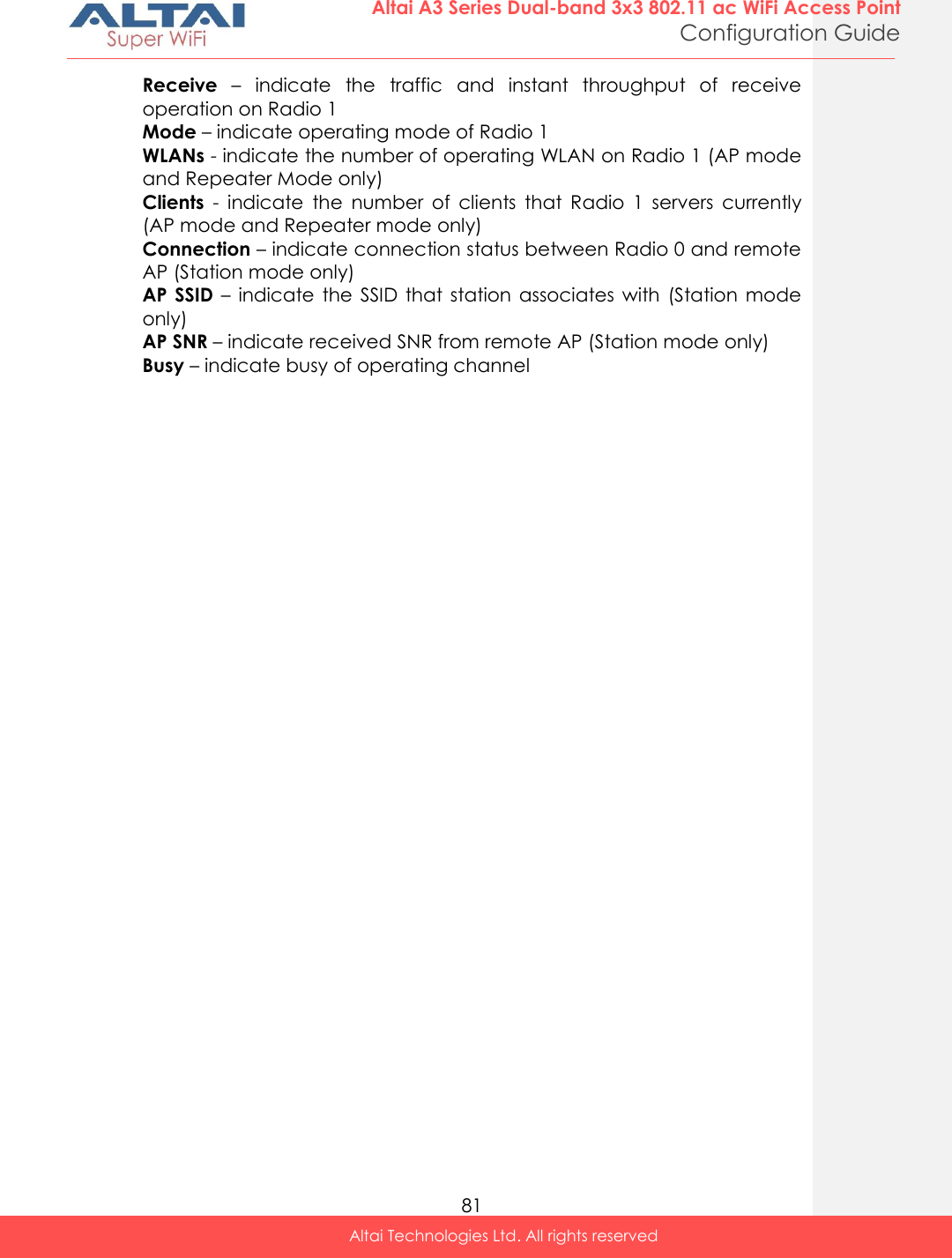  81 Altai A3 Series Dual-band 3x3 802.11 ac WiFi Access Point Configuration Guide Altai Technologies Ltd. All rights reserved  Receive –  indicate  the  traffic  and  instant  throughput  of  receive operation on Radio 1 Mode – indicate operating mode of Radio 1 WLANs - indicate the number of operating WLAN on Radio 1 (AP mode and Repeater Mode only) Clients  -  indicate  the  number  of  clients  that  Radio  1  servers  currently (AP mode and Repeater mode only) Connection – indicate connection status between Radio 0 and remote AP (Station mode only) AP SSID –  indicate the  SSID  that station  associates with  (Station mode only) AP SNR – indicate received SNR from remote AP (Station mode only) Busy – indicate busy of operating channel 