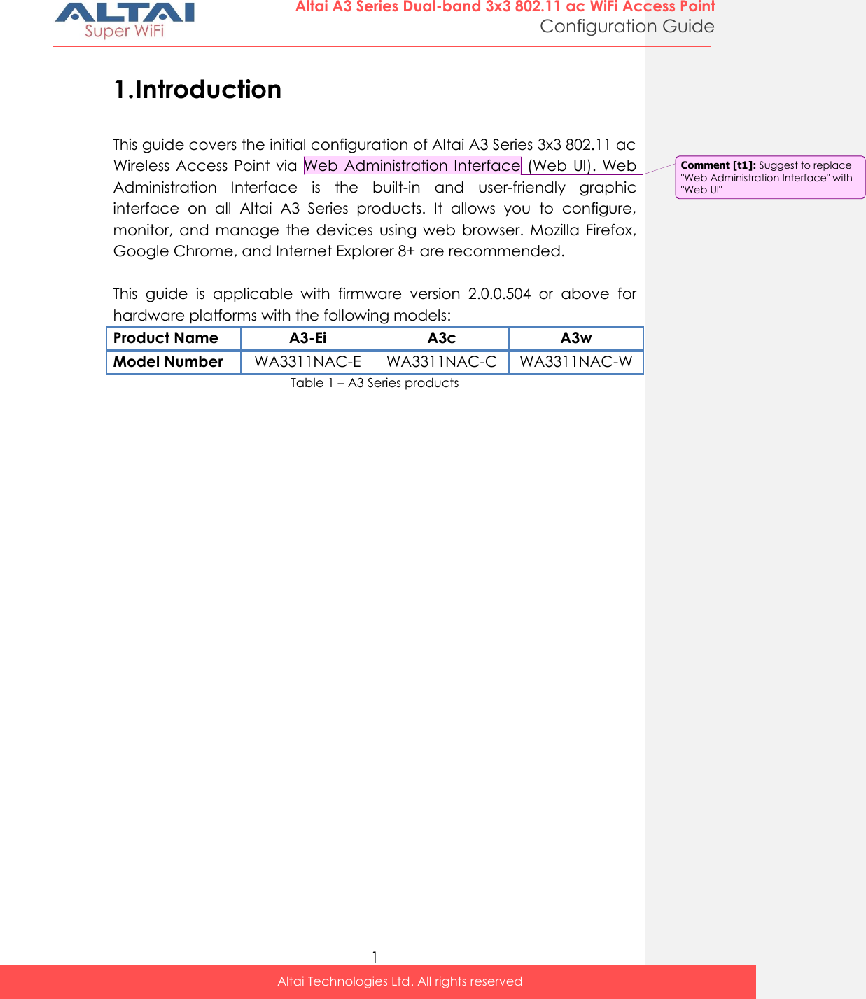  1 Altai A3 Series Dual-band 3x3 802.11 ac WiFi Access Point Configuration Guide Altai Technologies Ltd. All rights reserved  1. Introduction This guide covers the initial configuration of Altai A3 Series 3x3 802.11 ac Wireless  Access  Point via  Web Administration Interface  (Web  UI). Web Administration  Interface  is  the  built-in  and  user-friendly  graphic interface  on  all  Altai  A3  Series  products.  It  allows  you  to  configure, monitor,  and  manage  the  devices  using  web  browser.  Mozilla  Firefox, Google Chrome, and Internet Explorer 8+ are recommended.  This  guide  is  applicable  with  firmware  version  2.0.0.504  or  above  for hardware platforms with the following models: Product Name A3-Ei A3c A3w Model Number WA3311NAC-E WA3311NAC-C WA3311NAC-W Table 1 – A3 Series products   Comment [t1]: Suggest to replace &quot;Web Administration Interface&quot; with &quot;Web UI&quot; 