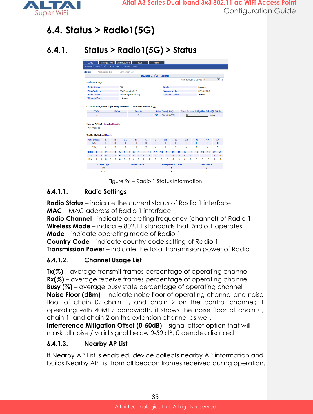  85 Altai A3 Series Dual-band 3x3 802.11 ac WiFi Access Point Configuration Guide Altai Technologies Ltd. All rights reserved  6.4. Status &gt; Radio1(5G) 6.4.1. Status &gt; Radio1(5G) &gt; Status  Figure 96 – Radio 1 Status Information 6.4.1.1. Radio Settings Radio Status – indicate the current status of Radio 1 interface MAC – MAC address of Radio 1 interface Radio Channel - indicate operating frequency (channel) of Radio 1 Wireless Mode – indicate 802.11 standards that Radio 1 operates Mode – indicate operating mode of Radio 1 Country Code – indicate country code setting of Radio 1 Transmission Power – indicate the total transmission power of Radio 1 6.4.1.2. Channel Usage List Tx(%) – average transmit frames percentage of operating channel Rx(%) – average receive frames percentage of operating channel Busy (%) – average busy state percentage of operating channel Noise Floor (dBm) – indicate noise floor of operating channel and noise floor  of  chain  0,  chain  1,  and  chain  2  on  the  control  channel;  if operating  with  40MHz  bandwidth,  it  shows  the  noise  floor  of  chain  0, chain 1, and chain 2 on the extension channel as well. Interference Mitigation Offset (0-50dB) – signal offset option that will mask all noise / valid signal below 0-50 dB; 0 denotes disabled 6.4.1.3. Nearby AP List If Nearby AP List is enabled, device collects nearby AP information and builds Nearby AP List from all beacon frames received during operation. 