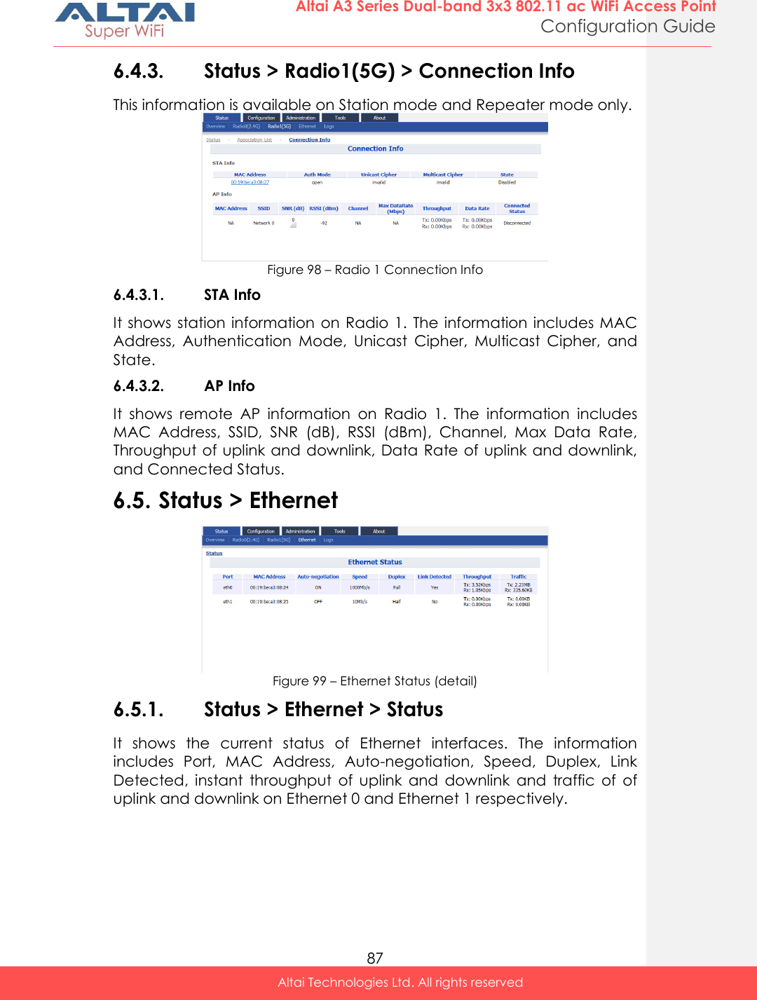  87 Altai A3 Series Dual-band 3x3 802.11 ac WiFi Access Point Configuration Guide Altai Technologies Ltd. All rights reserved  6.4.3. Status &gt; Radio1(5G) &gt; Connection Info This information is available on Station mode and Repeater mode only.  Figure 98 – Radio 1 Connection Info 6.4.3.1. STA Info It shows  station information on Radio  1.  The  information includes MAC Address,  Authentication  Mode,  Unicast  Cipher,  Multicast  Cipher,  and State.  6.4.3.2. AP Info It  shows  remote  AP  information  on  Radio  1.  The  information  includes MAC  Address,  SSID,  SNR  (dB),  RSSI  (dBm),  Channel,  Max  Data  Rate, Throughput of uplink and downlink, Data Rate of uplink and downlink, and Connected Status. 6.5. Status &gt; Ethernet  Figure 99 – Ethernet Status (detail) 6.5.1. Status &gt; Ethernet &gt; Status It  shows  the  current  status  of  Ethernet  interfaces.  The  information includes  Port,  MAC  Address,  Auto-negotiation,  Speed,  Duplex,  Link Detected,  instant  throughput  of  uplink  and  downlink  and  traffic  of  of uplink and downlink on Ethernet 0 and Ethernet 1 respectively.  