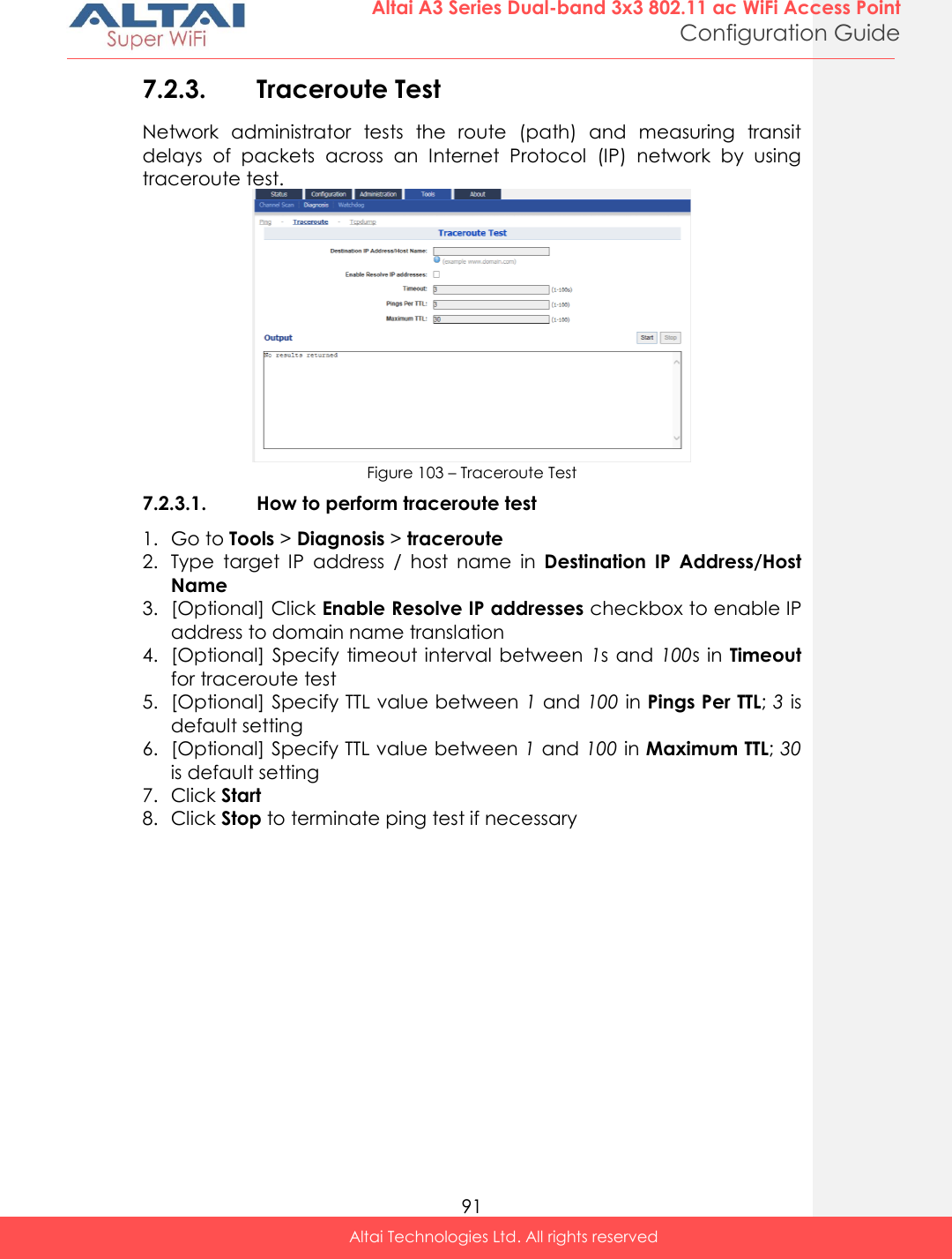  91 Altai A3 Series Dual-band 3x3 802.11 ac WiFi Access Point Configuration Guide Altai Technologies Ltd. All rights reserved  7.2.3. Traceroute Test Network  administrator  tests  the  route  (path)  and  measuring  transit delays  of  packets  across  an  Internet  Protocol  (IP)  network  by  using traceroute test.  Figure 103 – Traceroute Test 7.2.3.1. How to perform traceroute test 1. Go to Tools &gt; Diagnosis &gt; traceroute 2. Type  target  IP  address  /  host  name  in  Destination  IP  Address/Host Name 3. [Optional] Click Enable Resolve IP addresses checkbox to enable IP address to domain name translation  4. [Optional] Specify timeout interval  between  1s and 100s in Timeout for traceroute test 5. [Optional] Specify TTL value between 1 and 100 in Pings Per TTL; 3 is default setting  6. [Optional] Specify TTL value between 1 and 100 in Maximum TTL; 30 is default setting 7. Click Start 8. Click Stop to terminate ping test if necessary    