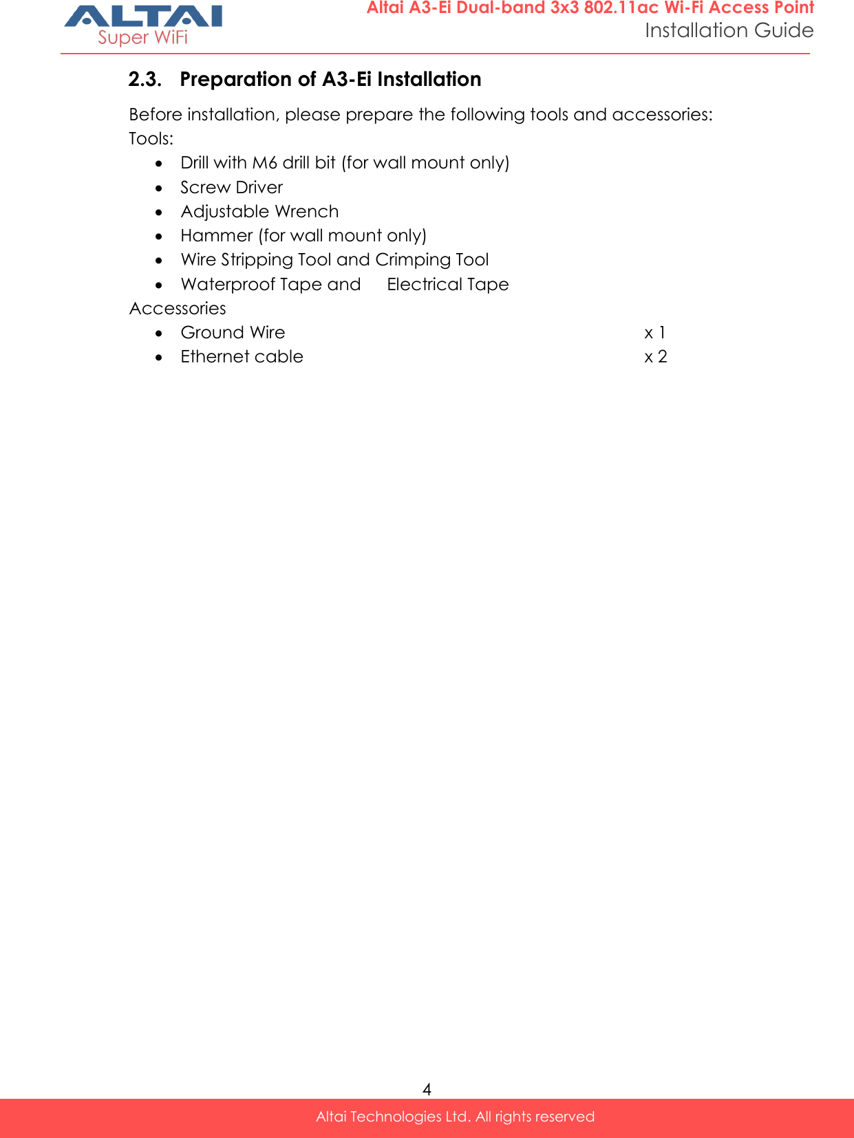  4 Altai Technologies Ltd. All rights reserved  Altai A3-Ei Dual-band 3x3 802.11ac Wi-Fi Access Point Installation Guide 2.3. Preparation of A3-Ei Installation Before installation, please prepare the following tools and accessories: Tools:  Drill with M6 drill bit (for wall mount only)  Screw Driver  Adjustable Wrench  Hammer (for wall mount only)  Wire Stripping Tool and Crimping Tool  Waterproof Tape and   Electrical Tape Accessories  Ground Wire x 1  Ethernet cable x 2     