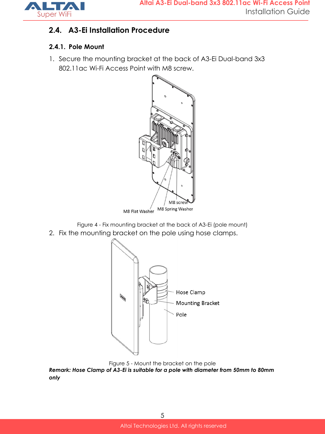  5 Altai Technologies Ltd. All rights reserved  Altai A3-Ei Dual-band 3x3 802.11ac Wi-Fi Access Point Installation Guide 2.4. A3-Ei Installation Procedure 2.4.1. Pole Mount 1. Secure the mounting bracket at the back of A3-Ei Dual-band 3x3 802.11ac Wi-Fi Access Point with M8 screw.  Figure 4 - Fix mounting bracket at the back of A3-Ei (pole mount) 2. Fix the mounting bracket on the pole using hose clamps.  Figure 5 - Mount the bracket on the pole Remark: Hose Clamp of A3-Ei is suitable for a pole with diameter from 50mm to 80mm only    