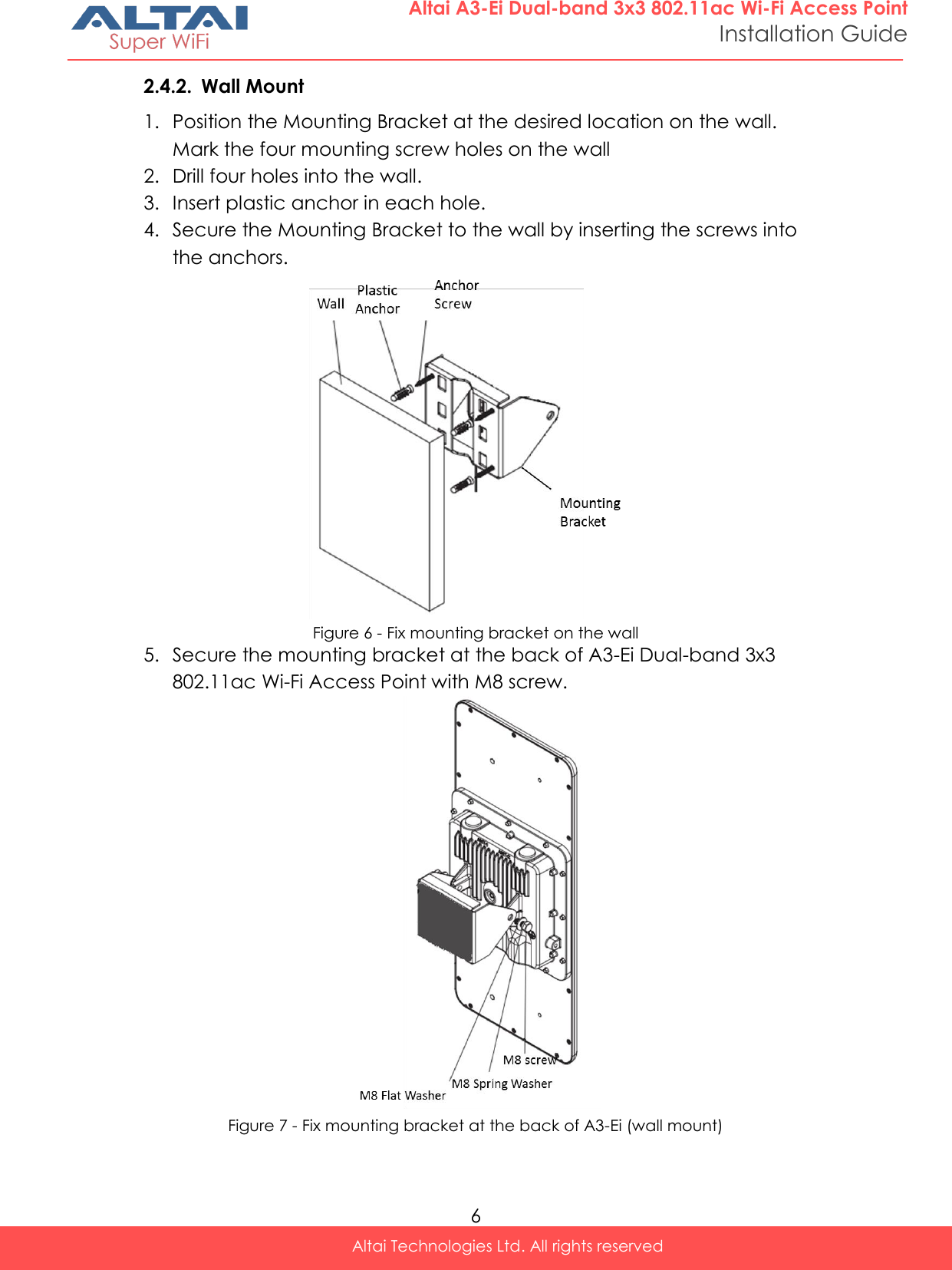  6 Altai Technologies Ltd. All rights reserved  Altai A3-Ei Dual-band 3x3 802.11ac Wi-Fi Access Point Installation Guide 2.4.2. Wall Mount 1. Position the Mounting Bracket at the desired location on the wall. Mark the four mounting screw holes on the wall 2. Drill four holes into the wall.  3. Insert plastic anchor in each hole. 4. Secure the Mounting Bracket to the wall by inserting the screws into the anchors.  Figure 6 - Fix mounting bracket on the wall 5. Secure the mounting bracket at the back of A3-Ei Dual-band 3x3 802.11ac Wi-Fi Access Point with M8 screw.  Figure 7 - Fix mounting bracket at the back of A3-Ei (wall mount)    