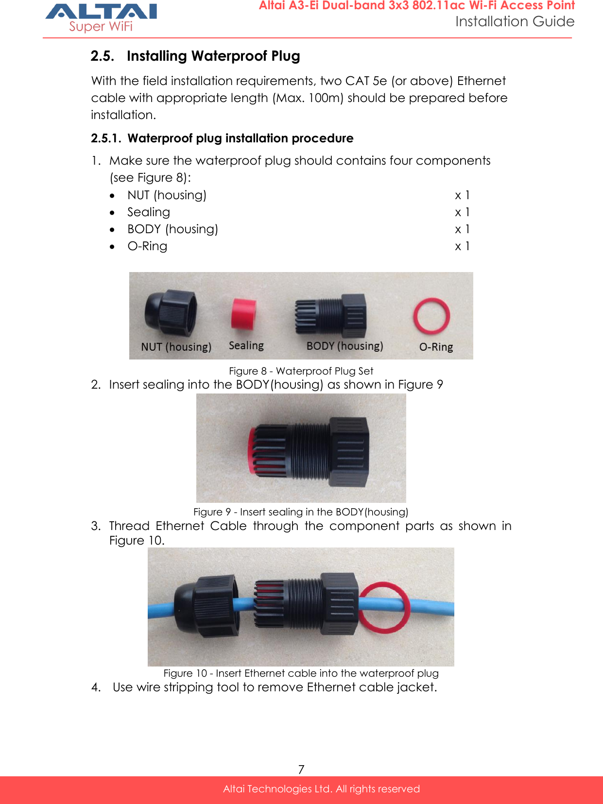  7 Altai Technologies Ltd. All rights reserved  Altai A3-Ei Dual-band 3x3 802.11ac Wi-Fi Access Point Installation Guide 2.5. Installing Waterproof Plug With the field installation requirements, two CAT 5e (or above) Ethernet cable with appropriate length (Max. 100m) should be prepared before installation. 2.5.1. Waterproof plug installation procedure 1. Make sure the waterproof plug should contains four components (see Figure 8):  NUT (housing) x 1  Sealing x 1  BODY (housing) x 1  O-Ring x 1   Figure 8 - Waterproof Plug Set 2. Insert sealing into the BODY(housing) as shown in Figure 9  Figure 9 - Insert sealing in the BODY(housing) 3. Thread  Ethernet  Cable  through  the  component  parts  as  shown  in Figure 10.  Figure 10 - Insert Ethernet cable into the waterproof plug 4.  Use wire stripping tool to remove Ethernet cable jacket.   