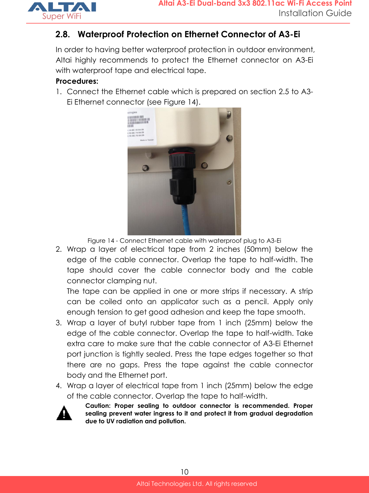  10 Altai Technologies Ltd. All rights reserved  Altai A3-Ei Dual-band 3x3 802.11ac Wi-Fi Access Point Installation Guide 2.8. Waterproof Protection on Ethernet Connector of A3-Ei In order to having better waterproof protection in outdoor environment, Altai  highly  recommends  to  protect  the  Ethernet  connector  on  A3-Ei with waterproof tape and electrical tape. Procedures: 1. Connect the Ethernet cable which is prepared on section 2.5 to A3-Ei Ethernet connector (see Figure 14).  Figure 14 - Connect Ethernet cable with waterproof plug to A3-Ei 2. Wrap  a  layer  of  electrical  tape  from  2  inches  (50mm)  below  the edge  of  the cable connector. Overlap  the  tape  to  half-width. The tape  should  cover  the  cable  connector  body  and  the  cable connector clamping nut. The  tape  can  be applied  in one  or more  strips  if  necessary.  A strip can  be  coiled  onto  an  applicator  such  as  a  pencil.  Apply  only enough tension to get good adhesion and keep the tape smooth. 3. Wrap  a  layer  of  butyl  rubber  tape  from  1  inch  (25mm)  below  the edge of the cable connector. Overlap the tape to half-width. Take extra care to make sure that the cable connector of A3-Ei Ethernet port junction is tightly sealed. Press the tape edges together so that there  are  no  gaps.  Press  the  tape  against  the  cable  connector body and the Ethernet port. 4. Wrap a layer of electrical tape from 1 inch (25mm) below the edge of the cable connector. Overlap the tape to half-width.  Caution:  Proper  sealing  to  outdoor  connector  is  recommended.  Proper sealing prevent water ingress to it and protect it from gradual degradation due to UV radiation and pollution.     