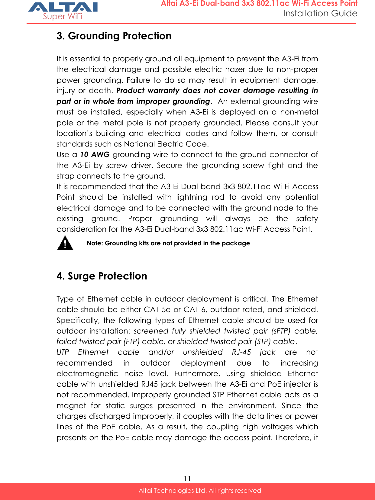  11 Altai Technologies Ltd. All rights reserved  Altai A3-Ei Dual-band 3x3 802.11ac Wi-Fi Access Point Installation Guide 3. Grounding Protection It is essential to properly ground all equipment to prevent the A3-Ei from the  electrical  damage  and  possible  electric  hazer  due  to non-proper power  grounding.  Failure  to  do  so  may  result  in  equipment  damage, injury  or  death.  Product  warranty  does  not cover  damage  resulting  in part or in whole from improper grounding.  An external grounding wire must  be  installed,  especially  when  A3-Ei  is  deployed  on  a  non-metal pole  or  the  metal  pole  is  not  properly  grounded.  Please  consult  your location’s  building  and  electrical  codes  and  follow  them,  or  consult standards such as National Electric Code. Use a 10 AWG grounding wire to connect to the ground connector of the  A3-Ei  by  screw  driver.  Secure  the  grounding  screw  tight  and  the strap connects to the ground. It is recommended that the A3-Ei Dual-band 3x3 802.11ac Wi-Fi Access Point  should  be  installed  with  lightning  rod  to  avoid  any  potential electrical damage and to be connected with the ground node to the existing  ground.  Proper  grounding  will  always  be  the  safety consideration for the A3-Ei Dual-band 3x3 802.11ac Wi-Fi Access Point.  Note: Grounding kits are not provided in the package  4. Surge Protection Type of  Ethernet cable  in  outdoor  deployment  is  critical.  The  Ethernet cable should be either CAT 5e or CAT 6, outdoor rated, and shielded. Specifically,  the  following  types  of  Ethernet  cable  should  be  used  for outdoor  installation:  screened  fully  shielded  twisted  pair  (sFTP)  cable, foiled twisted pair (FTP) cable, or shielded twisted pair (STP) cable. UTP  Ethernet  cable  and/or  unshielded  RJ-45  jack  are  not recommended  in  outdoor  deployment  due  to  increasing electromagnetic  noise  level.  Furthermore,  using  shielded  Ethernet cable with unshielded RJ45 jack between the A3-Ei and PoE injector is not recommended. Improperly grounded STP Ethernet cable acts as a magnet  for  static  surges  presented  in  the  environment.  Since  the charges discharged improperly, it couples with the data lines or power lines  of  the  PoE  cable.  As  a  result,  the  coupling  high  voltages  which presents on the PoE cable may damage the access point. Therefore, it 