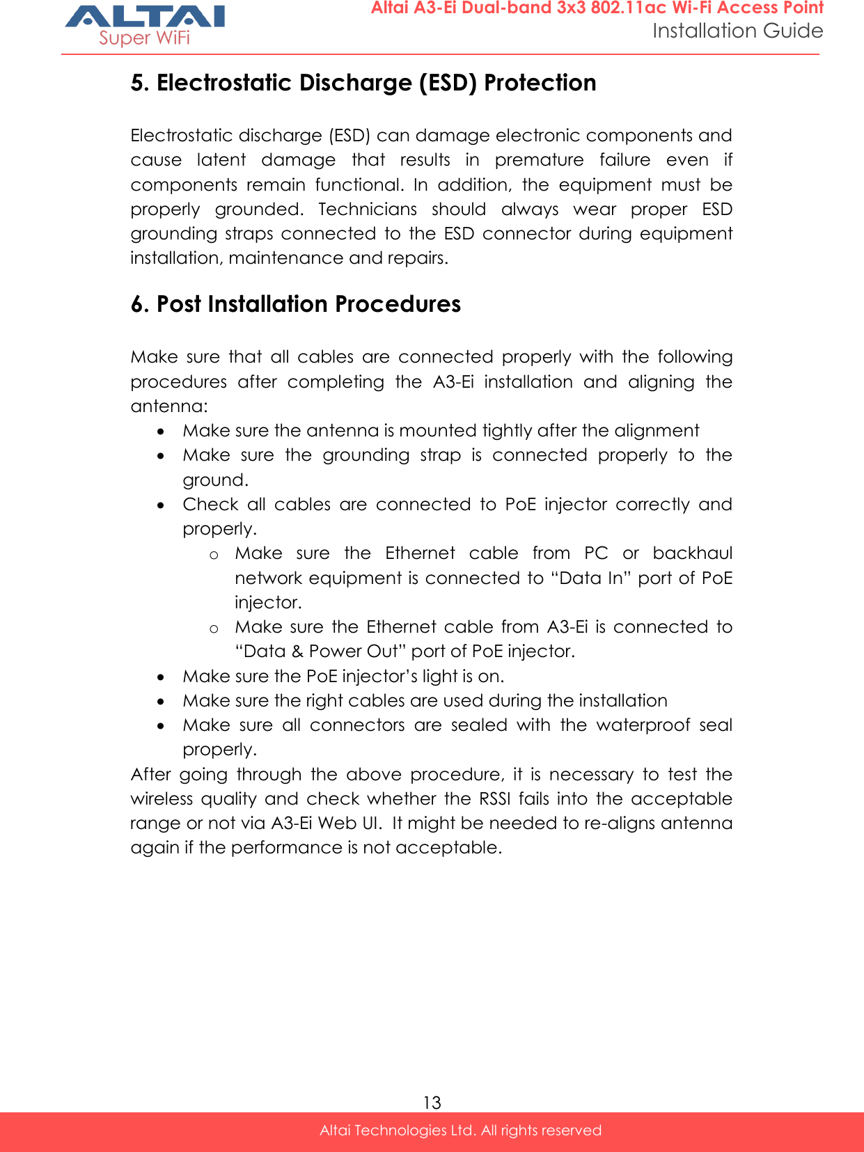  13 Altai Technologies Ltd. All rights reserved  Altai A3-Ei Dual-band 3x3 802.11ac Wi-Fi Access Point Installation Guide 5. Electrostatic Discharge (ESD) Protection Electrostatic discharge (ESD) can damage electronic components and cause  latent  damage  that  results  in  premature  failure  even  if components  remain  functional.  In  addition,  the  equipment  must  be properly  grounded.  Technicians  should  always  wear  proper  ESD grounding  straps  connected  to  the  ESD  connector  during  equipment installation, maintenance and repairs. 6. Post Installation Procedures Make  sure  that  all  cables  are  connected  properly  with  the  following procedures  after  completing  the  A3-Ei  installation  and  aligning  the antenna:  Make sure the antenna is mounted tightly after the alignment  Make  sure  the  grounding  strap  is  connected  properly  to  the ground.  Check  all  cables  are  connected  to  PoE  injector  correctly  and properly. o Make  sure  the  Ethernet  cable  from  PC  or  backhaul network equipment is connected to “Data In” port of PoE injector. o Make  sure  the  Ethernet  cable  from  A3-Ei  is  connected  to “Data &amp; Power Out” port of PoE injector.  Make sure the PoE injector’s light is on.  Make sure the right cables are used during the installation  Make  sure  all  connectors  are  sealed  with  the  waterproof  seal properly. After  going  through  the  above  procedure,  it  is  necessary  to  test  the wireless  quality  and  check  whether  the  RSSI  fails  into  the  acceptable range or not via A3-Ei Web UI.  It might be needed to re-aligns antenna again if the performance is not acceptable.    