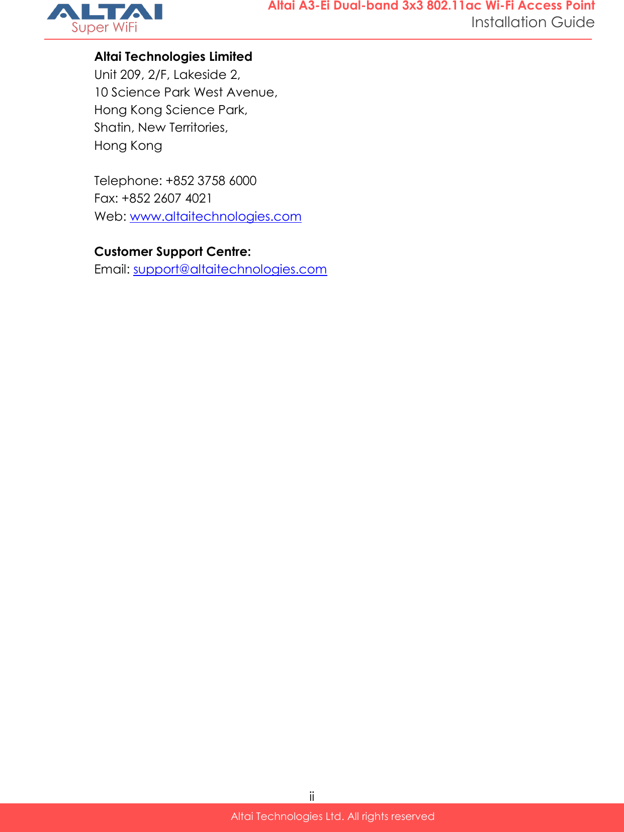  ii Altai Technologies Ltd. All rights reserved  Altai A3-Ei Dual-band 3x3 802.11ac Wi-Fi Access Point Installation Guide Altai Technologies Limited Unit 209, 2/F, Lakeside 2,  10 Science Park West Avenue,  Hong Kong Science Park,  Shatin, New Territories,  Hong Kong  Telephone: +852 3758 6000 Fax: +852 2607 4021 Web: www.altaitechnologies.com  Customer Support Centre:  Email: support@altaitechnologies.com    