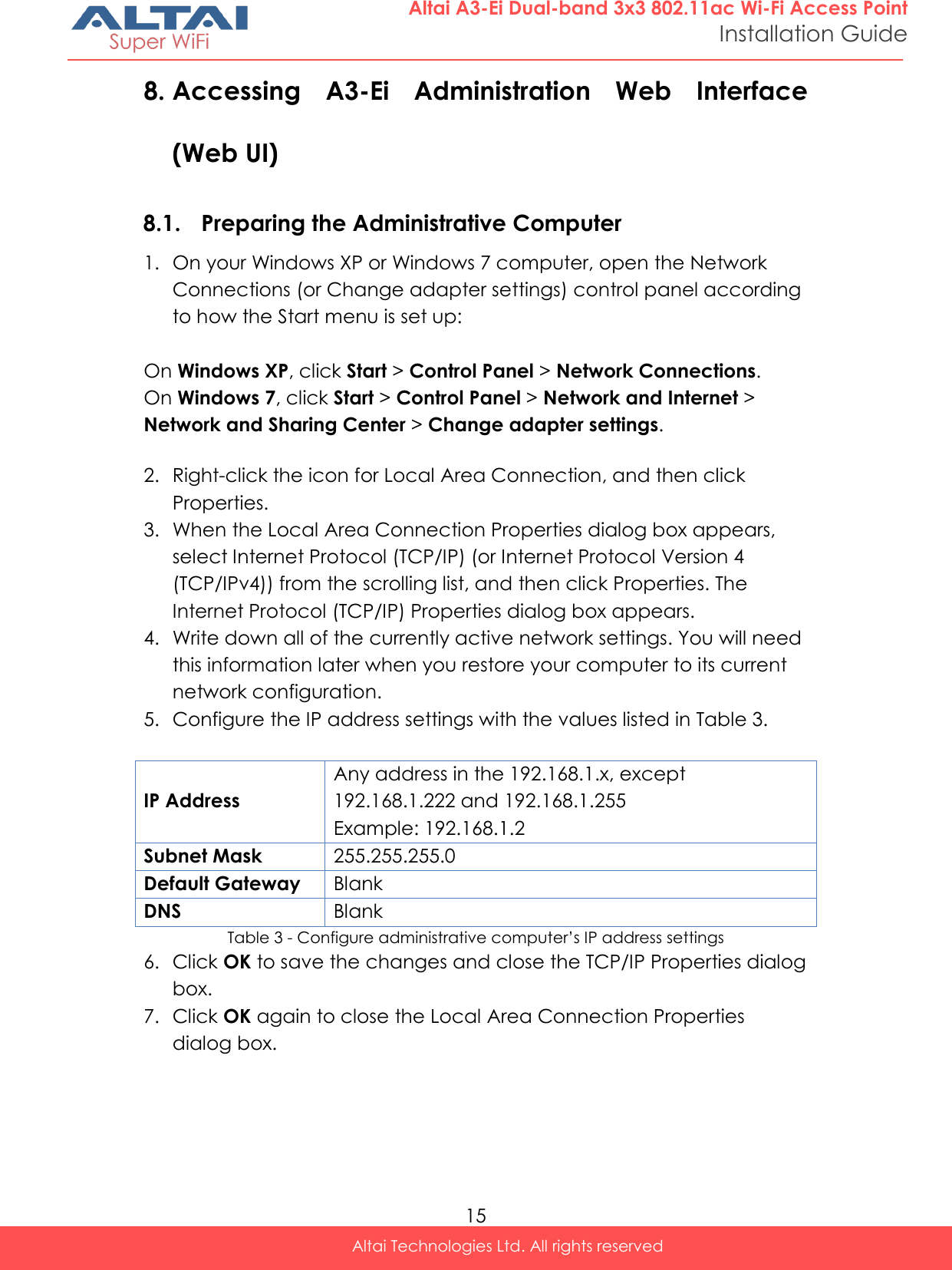  15 Altai Technologies Ltd. All rights reserved  Altai A3-Ei Dual-band 3x3 802.11ac Wi-Fi Access Point Installation Guide 8. Accessing  A3-Ei  Administration  Web  Interface (Web UI)  8.1. Preparing the Administrative Computer 1. On your Windows XP or Windows 7 computer, open the Network Connections (or Change adapter settings) control panel according to how the Start menu is set up:  On Windows XP, click Start &gt; Control Panel &gt; Network Connections. On Windows 7, click Start &gt; Control Panel &gt; Network and Internet &gt; Network and Sharing Center &gt; Change adapter settings.  2. Right-click the icon for Local Area Connection, and then click Properties. 3. When the Local Area Connection Properties dialog box appears, select Internet Protocol (TCP/IP) (or Internet Protocol Version 4 (TCP/IPv4)) from the scrolling list, and then click Properties. The Internet Protocol (TCP/IP) Properties dialog box appears. 4. Write down all of the currently active network settings. You will need this information later when you restore your computer to its current network configuration. 5. Configure the IP address settings with the values listed in Table 3.  IP Address Any address in the 192.168.1.x, except 192.168.1.222 and 192.168.1.255 Example: 192.168.1.2 Subnet Mask 255.255.255.0 Default Gateway Blank DNS Blank Table 3 - Configure administrative computer’s IP address settings 6. Click OK to save the changes and close the TCP/IP Properties dialog box. 7. Click OK again to close the Local Area Connection Properties dialog box.    