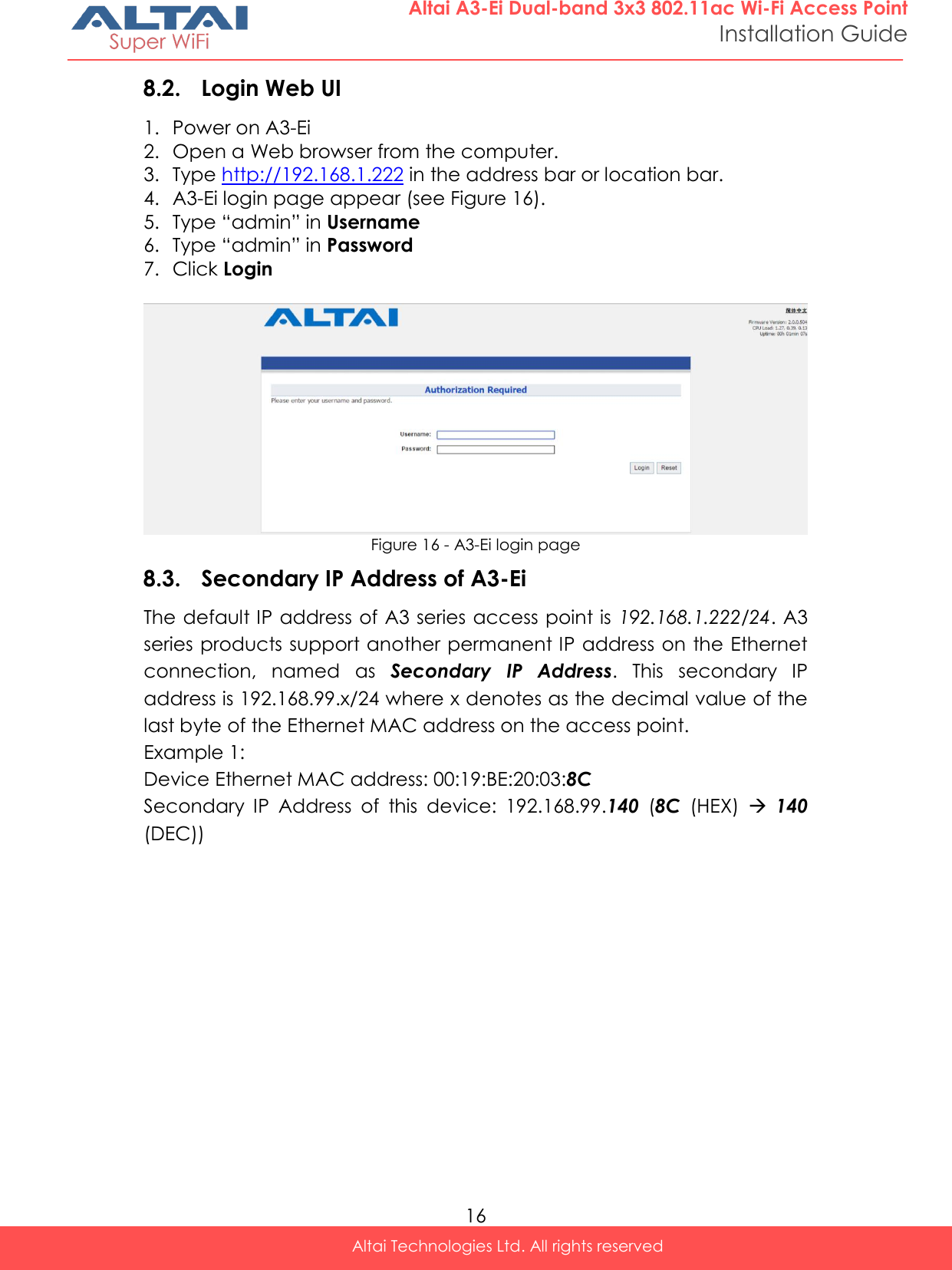  16 Altai Technologies Ltd. All rights reserved  Altai A3-Ei Dual-band 3x3 802.11ac Wi-Fi Access Point Installation Guide 8.2. Login Web UI 1. Power on A3-Ei 2. Open a Web browser from the computer. 3. Type http://192.168.1.222 in the address bar or location bar. 4. A3-Ei login page appear (see Figure 16). 5. Type “admin” in Username 6. Type “admin” in Password 7. Click Login   Figure 16 - A3-Ei login page 8.3. Secondary IP Address of A3-Ei The default IP address of A3 series access point is  192.168.1.222/24. A3 series products support another permanent IP address on the Ethernet connection,  named  as  Secondary  IP  Address.  This  secondary  IP address is 192.168.99.x/24 where x denotes as the decimal value of the last byte of the Ethernet MAC address on the access point.  Example 1: Device Ethernet MAC address: 00:19:BE:20:03:8C Secondary  IP  Address  of  this  device:  192.168.99.140  (8C  (HEX)   140 (DEC))    