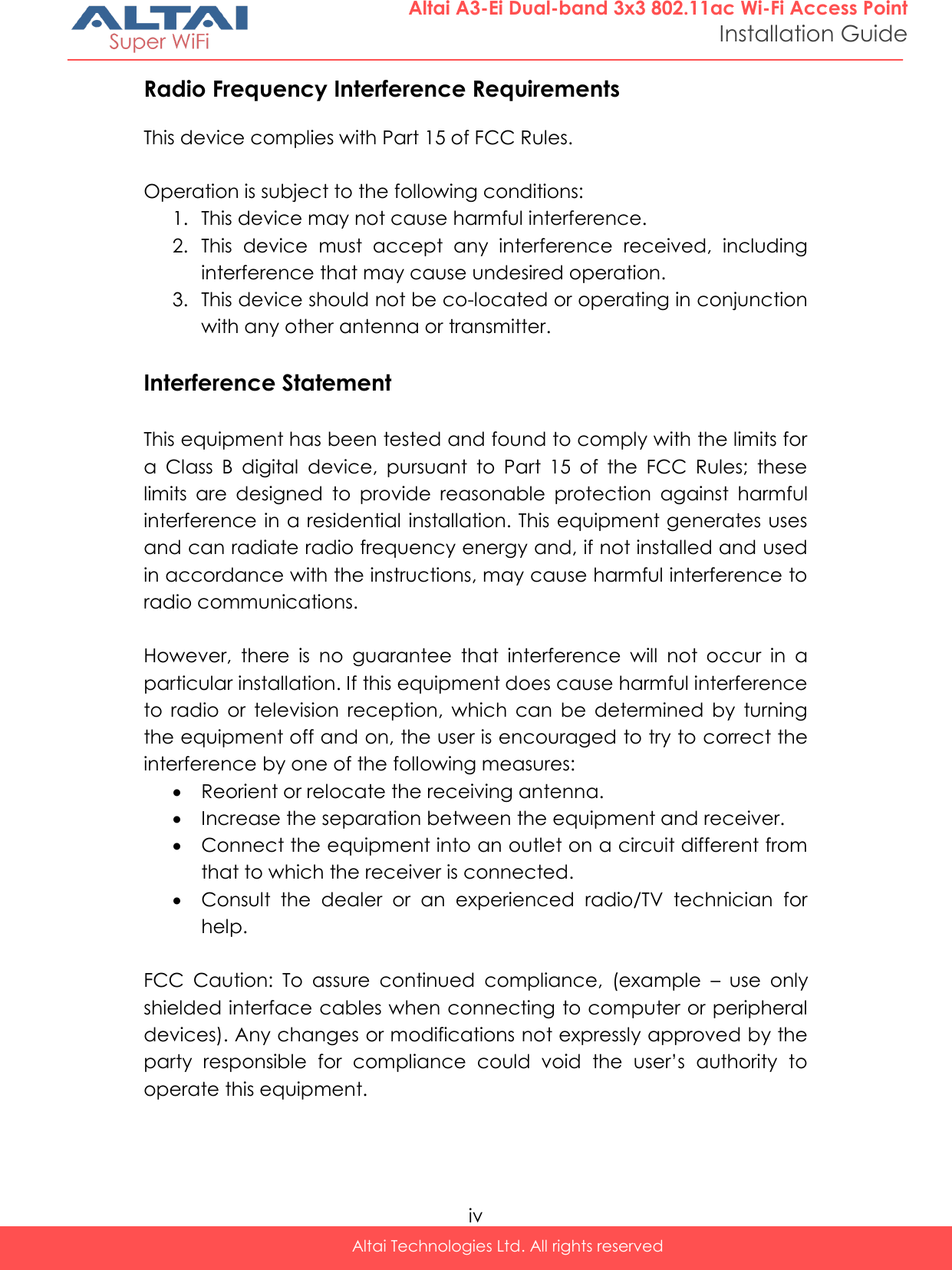  iv Altai Technologies Ltd. All rights reserved  Altai A3-Ei Dual-band 3x3 802.11ac Wi-Fi Access Point Installation Guide Radio Frequency Interference Requirements  This device complies with Part 15 of FCC Rules.  Operation is subject to the following conditions: 1. This device may not cause harmful interference. 2. This  device  must  accept  any  interference  received,  including interference that may cause undesired operation. 3. This device should not be co-located or operating in conjunction with any other antenna or transmitter.  Interference Statement  This equipment has been tested and found to comply with the limits for a  Class  B  digital  device,  pursuant  to  Part  15  of  the  FCC  Rules;  these limits  are  designed  to  provide  reasonable  protection  against  harmful interference in a residential installation. This equipment generates uses and can radiate radio frequency energy and, if not installed and used in accordance with the instructions, may cause harmful interference to radio communications.  However,  there  is  no  guarantee  that  interference  will  not  occur  in  a particular installation. If this equipment does cause harmful interference to  radio  or  television  reception,  which  can  be  determined  by  turning the equipment off and on, the user is encouraged to try to correct the interference by one of the following measures:  Reorient or relocate the receiving antenna.  Increase the separation between the equipment and receiver.  Connect the equipment into an outlet on a circuit different from that to which the receiver is connected.  Consult  the  dealer  or  an  experienced  radio/TV  technician  for help.  FCC  Caution:  To  assure  continued  compliance,  (example  –  use  only shielded interface cables when connecting to computer or peripheral devices). Any changes or modifications not expressly approved by the party  responsible  for  compliance  could  void  the  user’s  authority  to operate this equipment.   