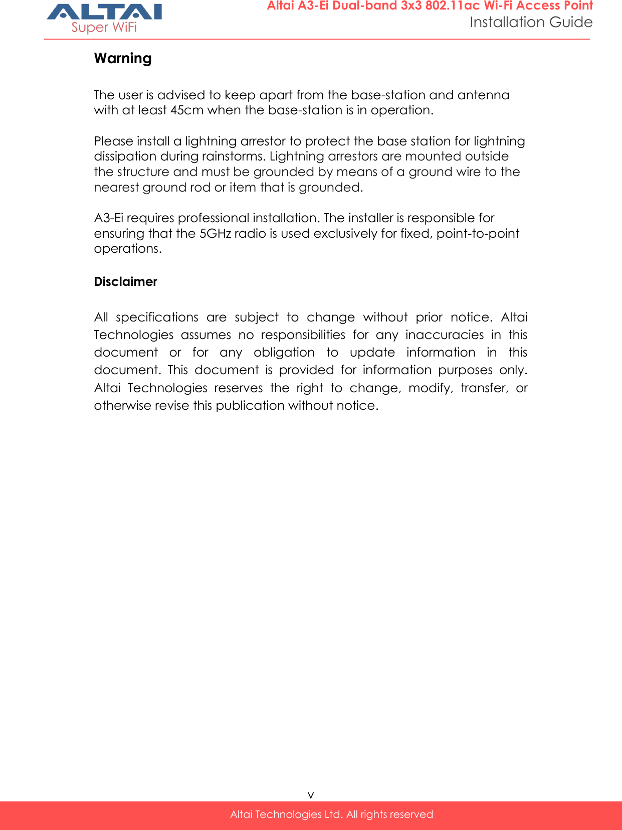  v Altai Technologies Ltd. All rights reserved  Altai A3-Ei Dual-band 3x3 802.11ac Wi-Fi Access Point Installation Guide Warning  The user is advised to keep apart from the base-station and antenna with at least 45cm when the base-station is in operation.  Please install a lightning arrestor to protect the base station for lightning dissipation during rainstorms. Lightning arrestors are mounted outside the structure and must be grounded by means of a ground wire to the nearest ground rod or item that is grounded.  A3-Ei requires professional installation. The installer is responsible for ensuring that the 5GHz radio is used exclusively for fixed, point-to-point operations.  Disclaimer  All  specifications  are  subject  to  change  without  prior  notice.  Altai Technologies  assumes  no  responsibilities  for  any  inaccuracies  in  this document  or  for  any  obligation  to  update  information  in  this document.  This  document  is  provided  for  information  purposes  only. Altai  Technologies  reserves  the  right  to  change,  modify,  transfer,  or otherwise revise this publication without notice.  