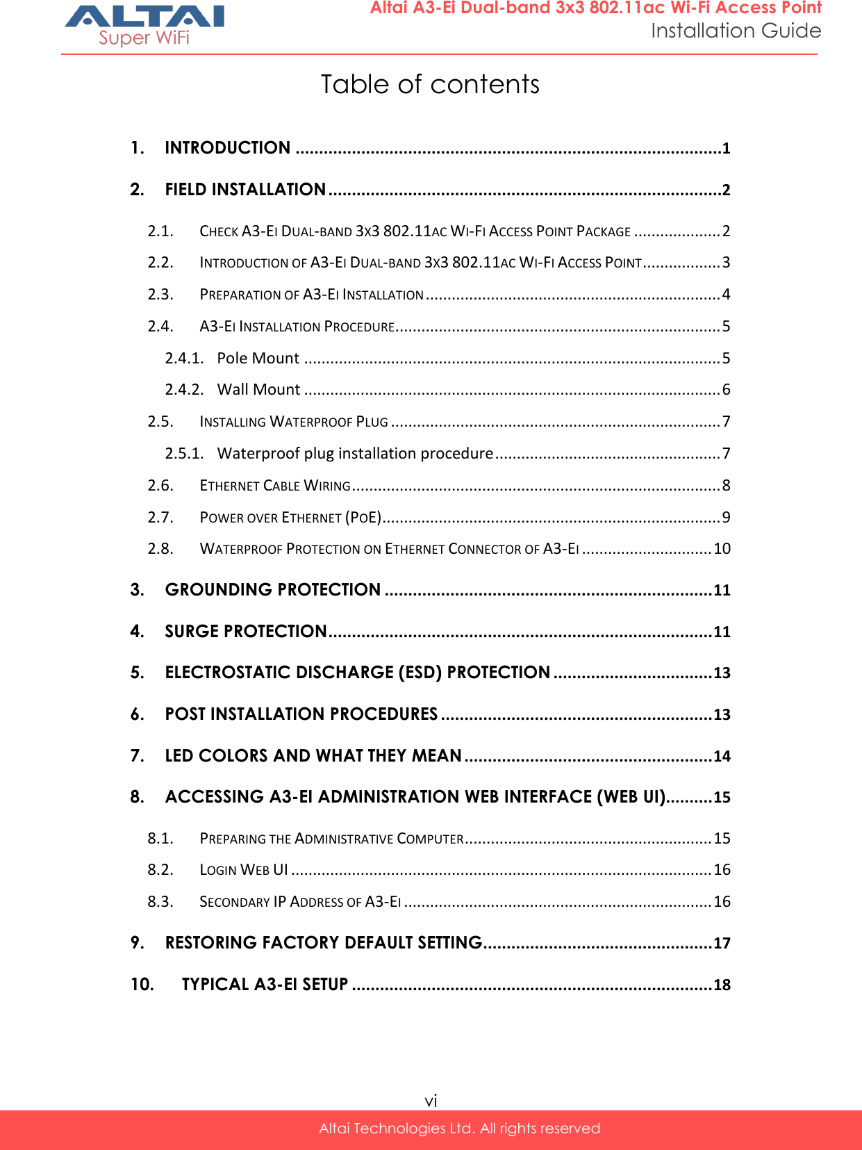  vi Altai Technologies Ltd. All rights reserved  Altai A3-Ei Dual-band 3x3 802.11ac Wi-Fi Access Point Installation Guide Table of contents  1. INTRODUCTION ...........................................................................................1 2. FIELD INSTALLATION ....................................................................................2 2.1. CHECK A3-EI DUAL-BAND 3X3 802.11AC WI-FI ACCESS POINT PACKAGE .................... 2 2.2. INTRODUCTION OF A3-EI DUAL-BAND 3X3 802.11AC WI-FI ACCESS POINT .................. 3 2.3. PREPARATION OF A3-EI INSTALLATION .................................................................... 4 2.4. A3-EI INSTALLATION PROCEDURE ........................................................................... 5 2.4.1. Pole Mount ................................................................................................ 5 2.4.2. Wall Mount ................................................................................................ 6 2.5. INSTALLING WATERPROOF PLUG ............................................................................ 7 2.5.1. Waterproof plug installation procedure .................................................... 7 2.6. ETHERNET CABLE WIRING ..................................................................................... 8 2.7. POWER OVER ETHERNET (POE) .............................................................................. 9 2.8. WATERPROOF PROTECTION ON ETHERNET CONNECTOR OF A3-EI .............................. 10 3. GROUNDING PROTECTION ...................................................................... 11 4. SURGE PROTECTION .................................................................................. 11 5. ELECTROSTATIC DISCHARGE (ESD) PROTECTION .................................. 13 6. POST INSTALLATION PROCEDURES .......................................................... 13 7. LED COLORS AND WHAT THEY MEAN ..................................................... 14 8. ACCESSING A3-EI ADMINISTRATION WEB INTERFACE (WEB UI) .......... 15 8.1. PREPARING THE ADMINISTRATIVE COMPUTER ......................................................... 15 8.2. LOGIN WEB UI ................................................................................................. 16 8.3. SECONDARY IP ADDRESS OF A3-EI ....................................................................... 16 9. RESTORING FACTORY DEFAULT SETTING ................................................. 17 10. TYPICAL A3-EI SETUP ............................................................................. 18 