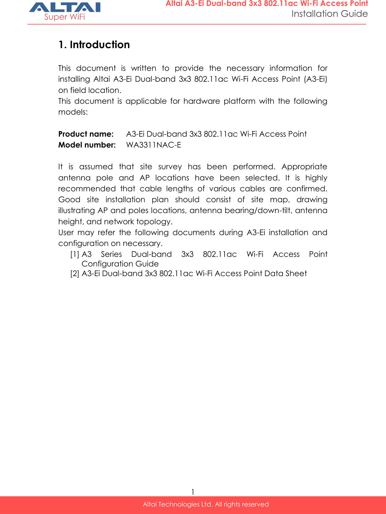  1 Altai Technologies Ltd. All rights reserved  Altai A3-Ei Dual-band 3x3 802.11ac Wi-Fi Access Point Installation Guide 1. Introduction This  document  is  written  to  provide  the  necessary  information  for installing  Altai A3-Ei  Dual-band  3x3 802.11ac  Wi-Fi  Access  Point  (A3-Ei) on field location. This  document  is  applicable  for  hardware  platform  with  the  following models:  Product name: A3-Ei Dual-band 3x3 802.11ac Wi-Fi Access Point Model number: WA3311NAC-E  It  is  assumed  that  site  survey  has  been  performed.  Appropriate antenna  pole  and  AP  locations  have  been  selected.  It  is  highly recommended  that  cable  lengths  of  various  cables  are  confirmed. Good  site  installation  plan  should  consist  of  site  map,  drawing illustrating AP and poles locations, antenna bearing/down-tilt, antenna height, and network topology. User  may  refer  the  following  documents  during  A3-Ei  installation  and configuration on necessary. [1] A3  Series  Dual-band  3x3  802.11ac  Wi-Fi  Access  Point Configuration Guide [2] A3-Ei Dual-band 3x3 802.11ac Wi-Fi Access Point Data Sheet     