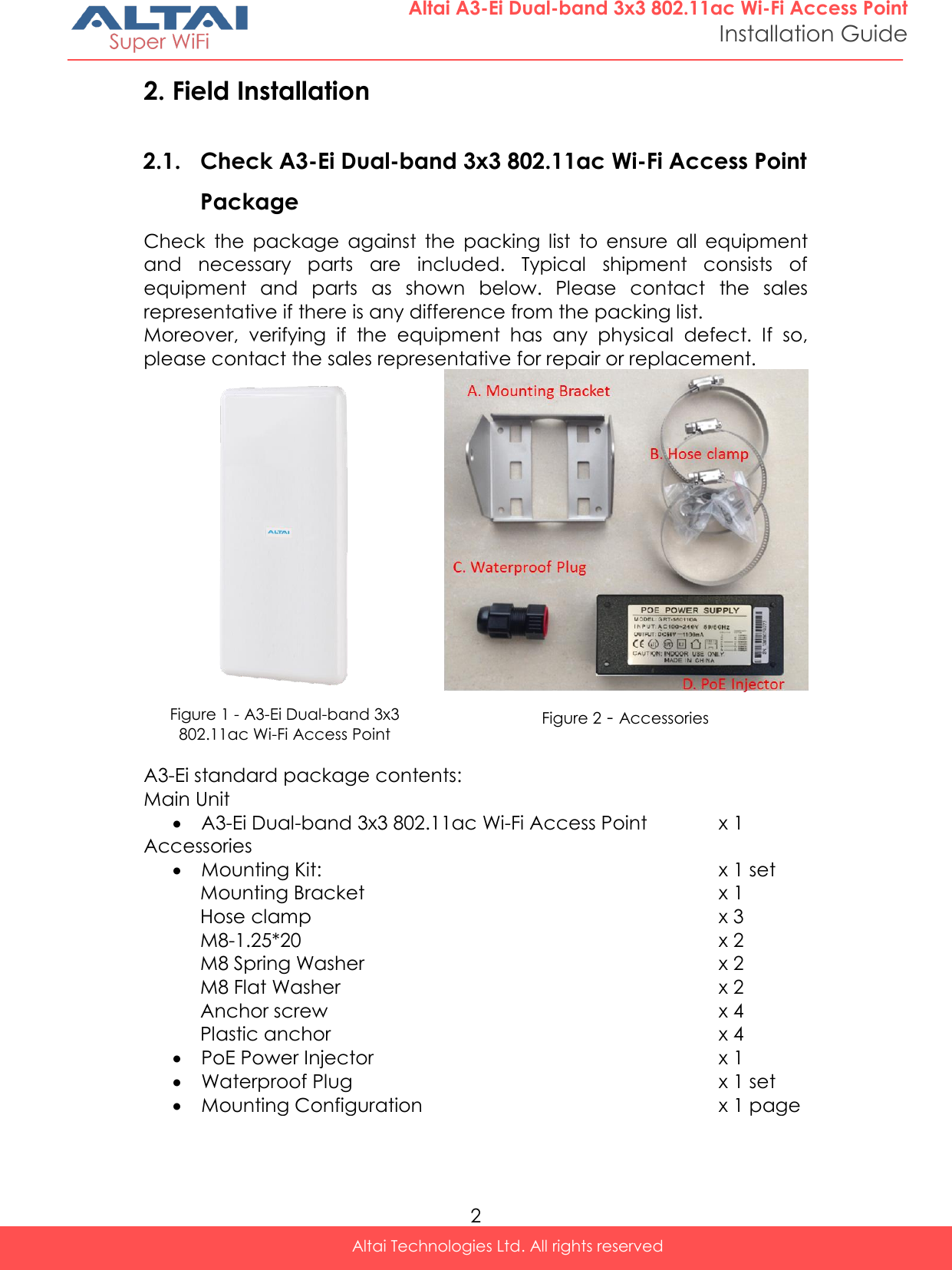  2 Altai Technologies Ltd. All rights reserved  Altai A3-Ei Dual-band 3x3 802.11ac Wi-Fi Access Point Installation Guide 2. Field Installation 2.1. Check A3-Ei Dual-band 3x3 802.11ac Wi-Fi Access Point Package Check  the  package  against  the  packing  list  to  ensure  all  equipment and  necessary  parts  are  included.  Typical  shipment  consists  of equipment  and  parts  as  shown  below.  Please  contact  the  sales representative if there is any difference from the packing list. Moreover,  verifying  if  the  equipment  has  any  physical  defect.  If  so, please contact the sales representative for repair or replacement.   Figure 1 - A3-Ei Dual-band 3x3 802.11ac Wi-Fi Access Point Figure 2 - Accessories  A3-Ei standard package contents: Main Unit  A3-Ei Dual-band 3x3 802.11ac Wi-Fi Access Point x 1 Accessories  Mounting Kit: x 1 set Mounting Bracket x 1 Hose clamp x 3 M8-1.25*20 x 2 M8 Spring Washer x 2 M8 Flat Washer x 2 Anchor screw x 4 Plastic anchor x 4  PoE Power Injector x 1  Waterproof Plug x 1 set  Mounting Configuration x 1 page     