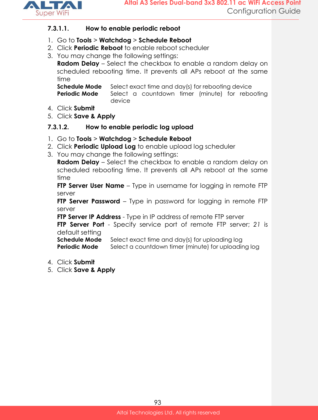  93 Altai A3 Series Dual-band 3x3 802.11 ac WiFi Access Point Configuration Guide Altai Technologies Ltd. All rights reserved  7.3.1.1. How to enable periodic reboot 1. Go to Tools &gt; Watchdog &gt; Schedule Reboot 2. Click Periodic Reboot to enable reboot scheduler 3. You may change the following settings: Radom Delay – Select the checkbox to enable a random delay on scheduled  rebooting  time.  It  prevents  all  APs  reboot  at  the  same time Schedule Mode Select exact time and day(s) for rebooting device Periodic Mode Select  a  countdown  timer  (minute)  for  rebooting device 4. Click Submit 5. Click Save &amp; Apply 7.3.1.2. How to enable periodic log upload 1. Go to Tools &gt; Watchdog &gt; Schedule Reboot 2. Click Periodic Upload Log to enable upload log scheduler 3. You may change the following settings: Radom Delay – Select the checkbox to enable a random delay on scheduled  rebooting  time.  It  prevents  all  APs  reboot  at  the  same time FTP Server User Name – Type in username for logging in remote FTP server FTP  Server  Password  –  Type  in  password  for  logging  in  remote  FTP server FTP Server IP Address - Type in IP address of remote FTP server FTP  Server  Port  -  Specify  service  port  of  remote  FTP  server;  21  is default setting Schedule Mode Select exact time and day(s) for uploading log Periodic Mode Select a countdown timer (minute) for uploading log  4. Click Submit 5. Click Save &amp; Apply   