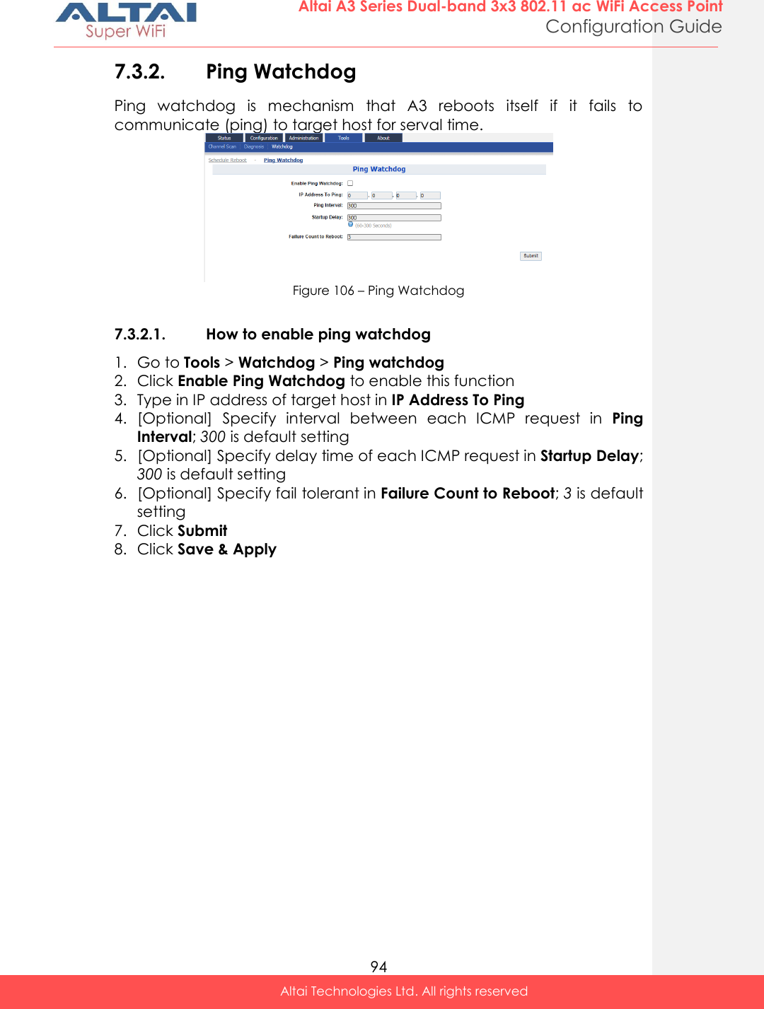  94 Altai A3 Series Dual-band 3x3 802.11 ac WiFi Access Point Configuration Guide Altai Technologies Ltd. All rights reserved  7.3.2. Ping Watchdog  Ping  watchdog  is  mechanism  that  A3  reboots  itself  if  it  fails  to communicate (ping) to target host for serval time.  Figure 106 – Ping Watchdog  7.3.2.1. How to enable ping watchdog 1. Go to Tools &gt; Watchdog &gt; Ping watchdog 2. Click Enable Ping Watchdog to enable this function 3. Type in IP address of target host in IP Address To Ping 4. [Optional]  Specify  interval  between  each  ICMP  request  in  Ping Interval; 300 is default setting 5. [Optional] Specify delay time of each ICMP request in Startup Delay; 300 is default setting 6. [Optional] Specify fail tolerant in Failure Count to Reboot; 3 is default setting 7. Click Submit 8. Click Save &amp; Apply   