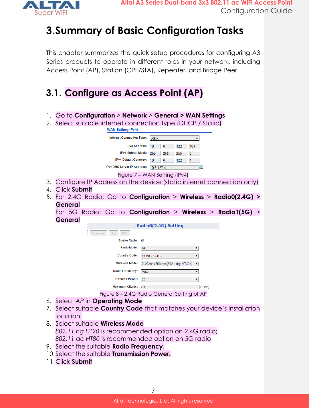  7 Altai A3 Series Dual-band 3x3 802.11 ac WiFi Access Point Configuration Guide Altai Technologies Ltd. All rights reserved  3. Summary of Basic Configuration Tasks This chapter summarizes the quick setup procedures for configuring A3 Series  products  to  operate  in  different  roles  in  your  network,  including Access Point (AP), Station (CPE/STA), Repeater, and Bridge Peer.  3.1. Configure as Access Point (AP)  1. Go to Configuration &gt; Network &gt; General &gt; WAN Settings 2. Select suitable internet connection type (DHCP / Static)  Figure 7 – WAN Setting (IPv4) 3. Configure IP Address on the device (static internet connection only) 4. Click Submit 5. For  2.4G  Radio:  Go  to  Configuration &gt;  Wireless &gt;  Radio0(2.4G)  &gt; General For  5G  Radio:  Go  to  Configuration &gt;  Wireless &gt;  Radio1(5G) &gt; General  Figure 8 – 2.4G Radio General Setting of AP 6. Select AP in Operating Mode  7. Select suitable Country Code that matches your device’s installation location. 8. Select suitable Wireless Mode 802.11 ng HT20 is recommended option on 2.4G radio; 802.11 ac HT80 is recommended option on 5G radio 9. Select the suitable Radio Frequency. 10. Select the suitable Transmission Power. 11. Click Submit 