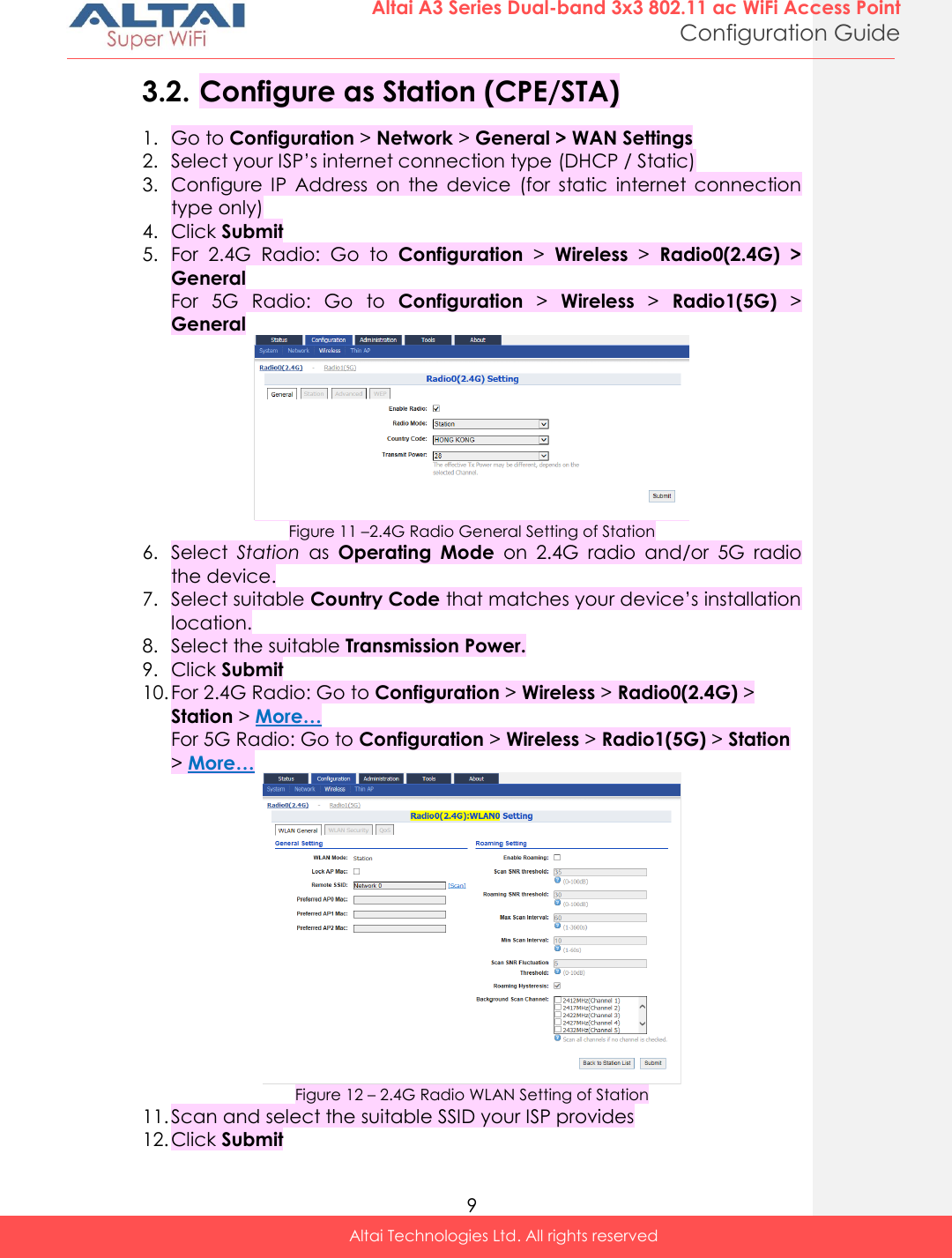  9 Altai A3 Series Dual-band 3x3 802.11 ac WiFi Access Point Configuration Guide Altai Technologies Ltd. All rights reserved  3.2. Configure as Station (CPE/STA) 1. Go to Configuration &gt; Network &gt; General &gt; WAN Settings 2. Select your ISP’s internet connection type (DHCP / Static) 3. Configure  IP  Address  on  the  device  (for  static  internet  connection type only) 4. Click Submit 5. For  2.4G  Radio:  Go  to  Configuration &gt;  Wireless &gt;  Radio0(2.4G)  &gt; General For  5G  Radio:  Go  to  Configuration &gt;  Wireless &gt;  Radio1(5G) &gt; General  Figure 11 –2.4G Radio General Setting of Station 6. Select  Station  as  Operating  Mode  on  2.4G  radio  and/or  5G  radio the device.  7. Select suitable Country Code that matches your device’s installation location. 8. Select the suitable Transmission Power. 9. Click Submit 10. For 2.4G Radio: Go to Configuration &gt; Wireless &gt; Radio0(2.4G) &gt; Station &gt; More… For 5G Radio: Go to Configuration &gt; Wireless &gt; Radio1(5G) &gt; Station &gt; More…  Figure 12 – 2.4G Radio WLAN Setting of Station 11. Scan and select the suitable SSID your ISP provides 12. Click Submit 