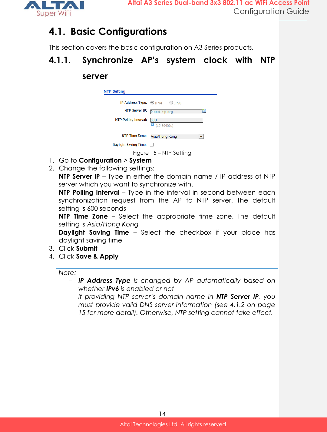  14 Altai A3 Series Dual-band 3x3 802.11 ac WiFi Access Point Configuration Guide Altai Technologies Ltd. All rights reserved  4.1. Basic Configurations This section covers the basic configuration on A3 Series products. 4.1.1. Synchronize  AP’s  system  clock  with  NTP server  Figure 15 – NTP Setting 1. Go to Configuration &gt; System  2. Change the following settings: NTP Server IP – Type in either the domain name / IP address of NTP server which you want to synchronize with. NTP Polling  Interval  –  Type  in  the interval  in  second  between  each synchronization  request  from  the  AP  to  NTP  server.  The  default setting is 600 seconds NTP  Time  Zone  –  Select  the  appropriate  time  zone.  The  default setting is Asia/Hong Kong Daylight  Saving  Time –  Select  the  checkbox  if  your  place  has daylight saving time 3. Click Submit 4. Click Save &amp; Apply  Note: - IP  Address  Type  is  changed  by  AP  automatically  based  on whether IPv6 is enabled or not - If  providing  NTP  server’s  domain  name  in  NTP  Server  IP,  you must provide valid DNS server information (see 4.1.2 on page 15 for more detail). Otherwise, NTP setting cannot take effect.    