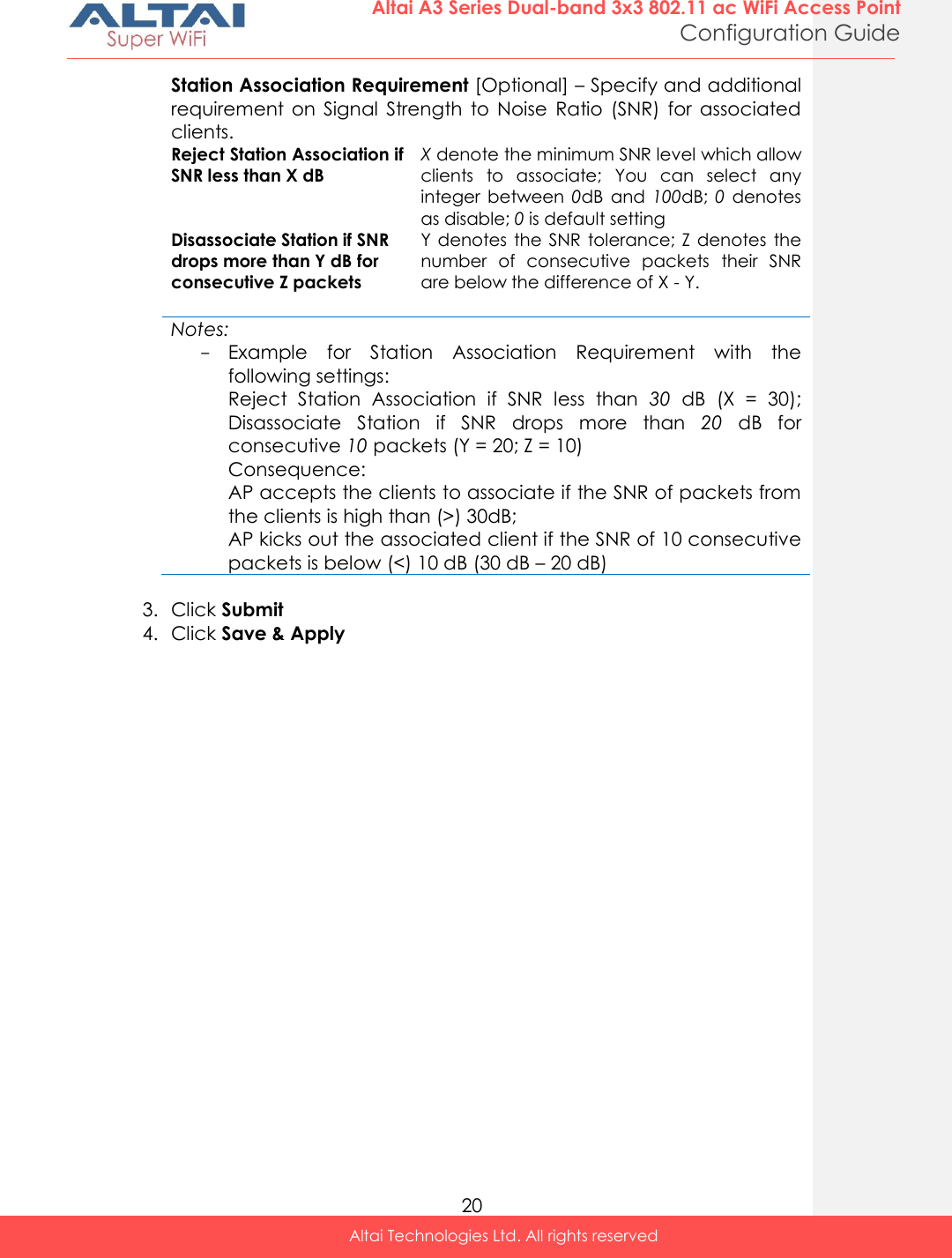  20 Altai A3 Series Dual-band 3x3 802.11 ac WiFi Access Point Configuration Guide Altai Technologies Ltd. All rights reserved  Station Association Requirement [Optional] – Specify and additional requirement  on  Signal  Strength  to  Noise  Ratio  (SNR)  for  associated clients.  Reject Station Association if SNR less than X dB X denote the minimum SNR level which allow clients  to  associate;  You  can  select  any integer  between  0dB  and 100dB; 0  denotes as disable; 0 is default setting Disassociate Station if SNR drops more than Y dB for consecutive Z packets Y denotes the SNR tolerance;  Z  denotes the number  of  consecutive  packets  their  SNR are below the difference of X - Y.   Notes: - Example  for  Station  Association  Requirement  with  the following settings: Reject  Station  Association  if  SNR  less  than  30 dB  (X  =  30); Disassociate  Station  if  SNR  drops  more  than  20  dB  for consecutive 10 packets (Y = 20; Z = 10) Consequence: AP accepts the clients to associate if the SNR of packets from the clients is high than (&gt;) 30dB; AP kicks out the associated client if the SNR of 10 consecutive packets is below (&lt;) 10 dB (30 dB – 20 dB)  3. Click Submit 4. Click Save &amp; Apply    