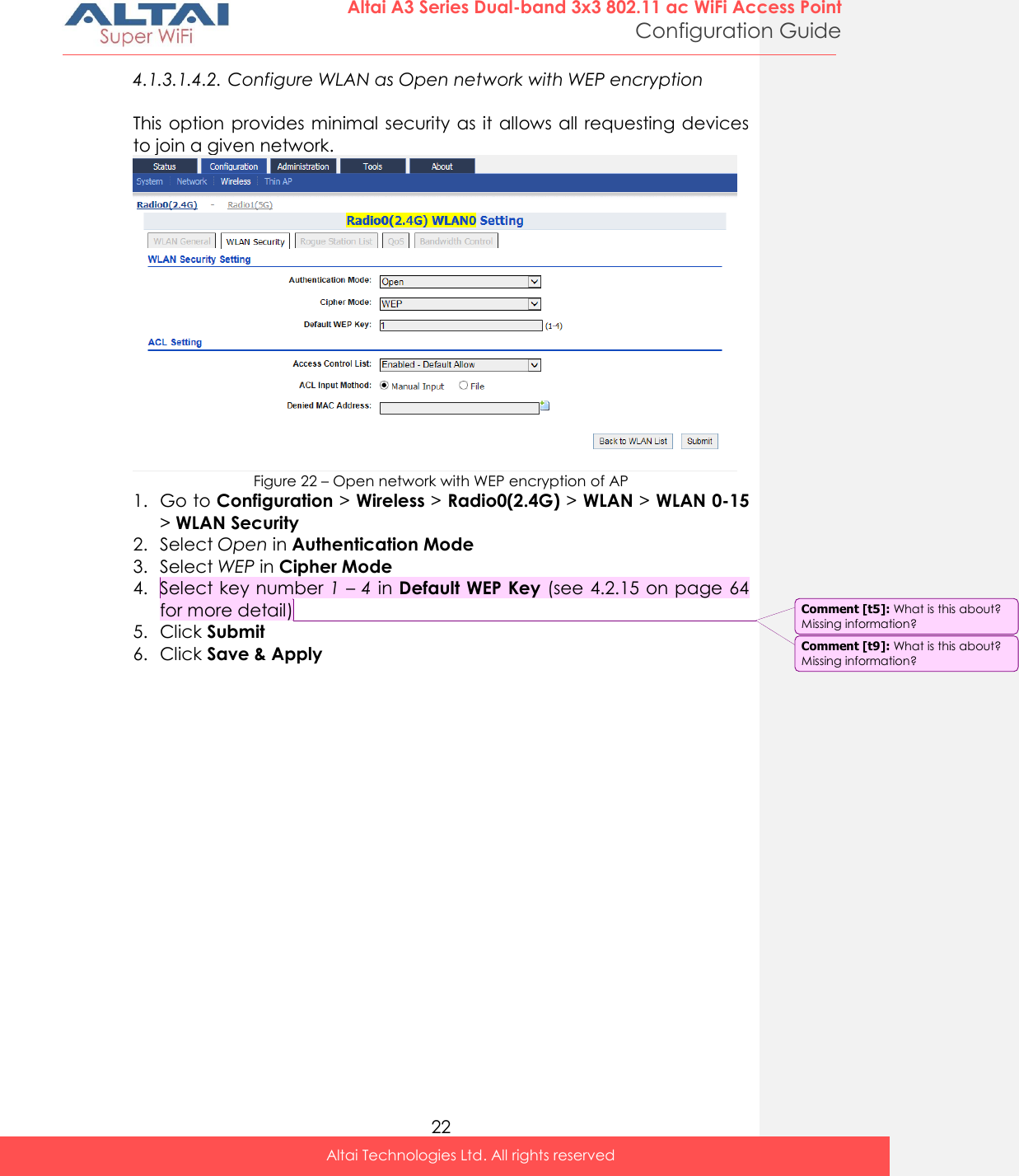  22 Altai A3 Series Dual-band 3x3 802.11 ac WiFi Access Point Configuration Guide Altai Technologies Ltd. All rights reserved  4.1.3.1.4.2. Configure WLAN as Open network with WEP encryption  This option provides minimal security as it allows all requesting devices to join a given network.  Figure 22 – Open network with WEP encryption of AP 1. Go to Configuration &gt; Wireless &gt; Radio0(2.4G) &gt; WLAN &gt; WLAN 0-15 &gt; WLAN Security 2. Select Open in Authentication Mode 3. Select WEP in Cipher Mode 4. Select key number 1 – 4 in Default WEP Key (see 4.2.15 on page 64 for more detail) 5. Click Submit 6. Click Save &amp; Apply   Comment [t9]: What is this about? Missing information? Comment [t5]: What is this about? Missing information? 