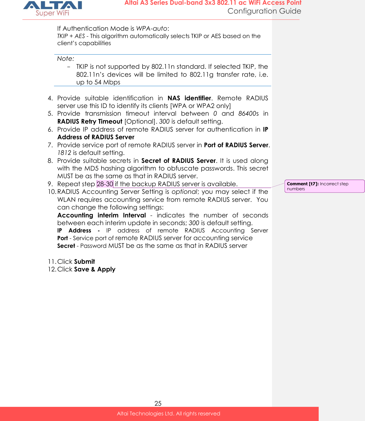  25 Altai A3 Series Dual-band 3x3 802.11 ac WiFi Access Point Configuration Guide Altai Technologies Ltd. All rights reserved  If Authentication Mode is WPA-auto: TKIP + AES - This algorithm automatically selects TKIP or AES based on the client’s capabilities  Note: - TKIP is not supported by 802.11n standard. If selected TKIP, the 802.11n’s  devices  will  be  limited  to  802.11g  transfer  rate,  i.e. up to 54 Mbps   4. Provide  suitable  identification  in  NAS  identifier.  Remote  RADIUS server use this ID to identify its clients [WPA or WPA2 only] 5. Provide  transmission  timeout  interval  between  0  and  86400s  in RADIUS Retry Timeout [Optional]. 300 is default setting. 6. Provide IP  address  of  remote RADIUS  server for  authentication  in  IP Address of RADIUS Server 7. Provide service port of remote RADIUS server in Port of RADIUS Server. 1812 is default setting. 8. Provide  suitable  secrets  in  Secret of  RADIUS  Server.  It  is  used  along with the MD5 hashing algorithm to obfuscate passwords. This secret MUST be as the same as that in RADIUS server. 9. Repeat step 28-30 if the backup RADIUS server is available.  10. RADIUS Accounting  Server  Setting is  optional; you  may  select if  the WLAN requires accounting service from remote RADIUS server.  You can change the following settings: Accounting  interim  Interval  -  indicates  the  number  of  seconds between each interim update in seconds; 300 is default setting. IP  Address  -  IP  address  of  remote  RADIUS  Accounting  Server Port - Service port of remote RADIUS server for accounting service Secret - Password MUST be as the same as that in RADIUS server  11. Click Submit 12. Click Save &amp; Apply    Comment [t7]: Incorrect step numbers 