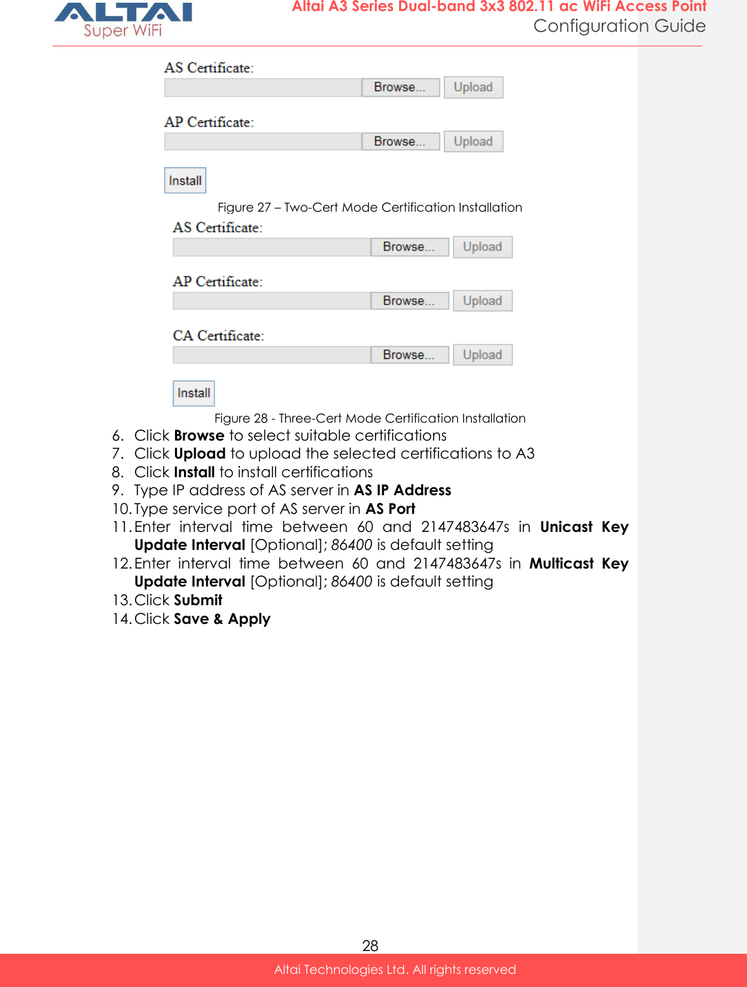  28 Altai A3 Series Dual-band 3x3 802.11 ac WiFi Access Point Configuration Guide Altai Technologies Ltd. All rights reserved   Figure 27 – Two-Cert Mode Certification Installation  Figure 28 - Three-Cert Mode Certification Installation 6. Click Browse to select suitable certifications 7. Click Upload to upload the selected certifications to A3 8. Click Install to install certifications 9. Type IP address of AS server in AS IP Address 10. Type service port of AS server in AS Port 11. Enter  interval  time  between  60  and  2147483647s  in  Unicast  Key Update Interval [Optional]; 86400 is default setting 12. Enter  interval  time  between  60  and  2147483647s  in  Multicast  Key Update Interval [Optional]; 86400 is default setting 13. Click Submit 14. Click Save &amp; Apply   