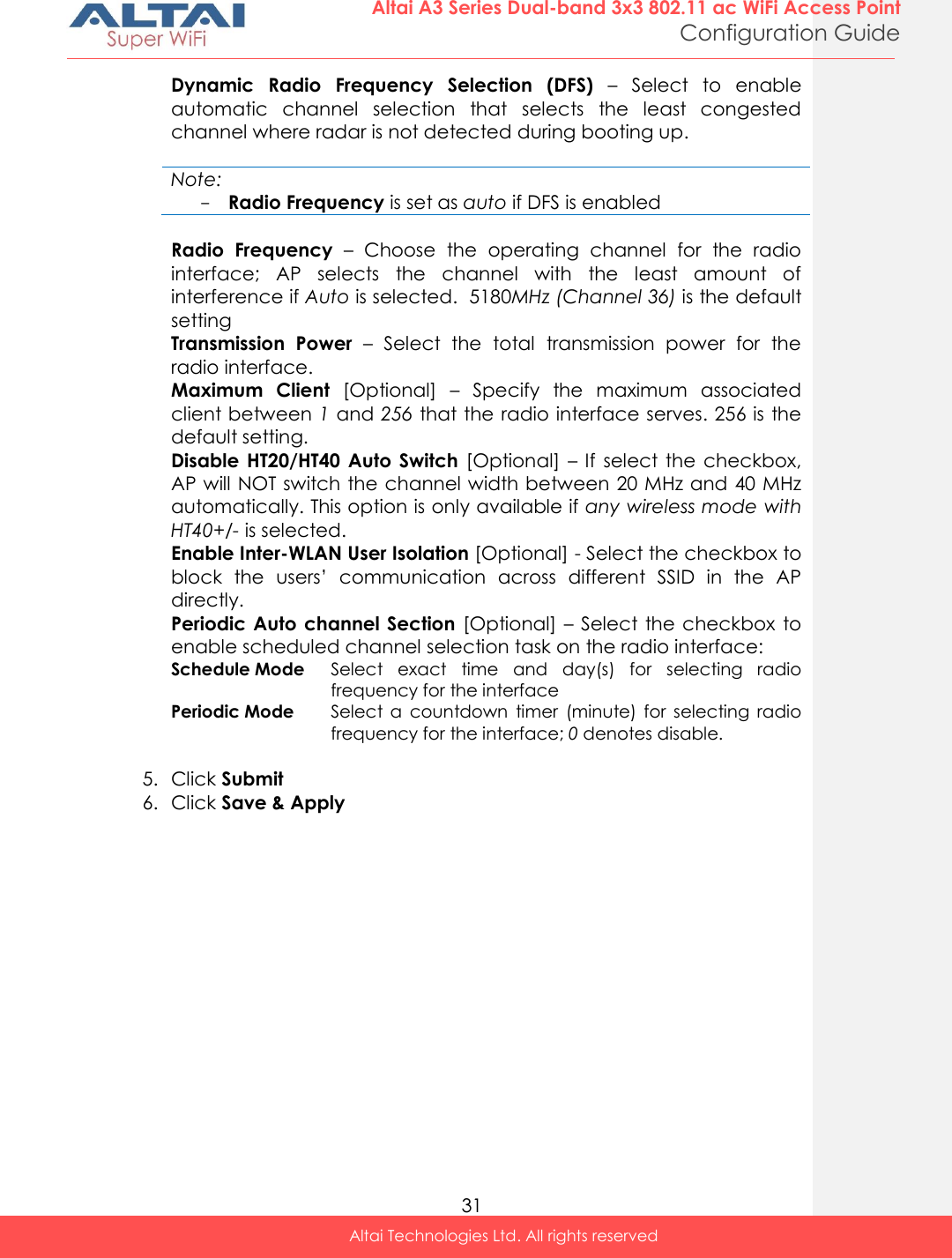  31 Altai A3 Series Dual-band 3x3 802.11 ac WiFi Access Point Configuration Guide Altai Technologies Ltd. All rights reserved  Dynamic  Radio  Frequency  Selection  (DFS) –  Select  to  enable automatic  channel  selection  that  selects  the  least  congested channel where radar is not detected during booting up.    Note: - Radio Frequency is set as auto if DFS is enabled  Radio  Frequency –  Choose  the  operating  channel  for  the  radio interface;  AP  selects  the  channel  with  the  least  amount  of interference if Auto is selected.  5180MHz (Channel 36) is the default setting Transmission  Power  –  Select  the  total  transmission  power  for  the radio interface.  Maximum  Client  [Optional]  –  Specify  the  maximum  associated client between 1 and 256 that the radio interface serves. 256 is the default setting. Disable  HT20/HT40  Auto  Switch  [Optional]  – If  select  the  checkbox, AP will NOT switch the channel width between 20 MHz and 40 MHz automatically. This option is only available if any wireless mode with HT40+/- is selected.  Enable Inter-WLAN User Isolation [Optional] - Select the checkbox to block  the  users’  communication  across  different  SSID  in  the  AP directly.  Periodic Auto channel Section  [Optional] –  Select the checkbox  to enable scheduled channel selection task on the radio interface: Schedule Mode Select  exact  time  and  day(s)  for  selecting  radio frequency for the interface Periodic Mode Select  a  countdown  timer  (minute)  for  selecting  radio frequency for the interface; 0 denotes disable.  5. Click Submit 6. Click Save &amp; Apply  