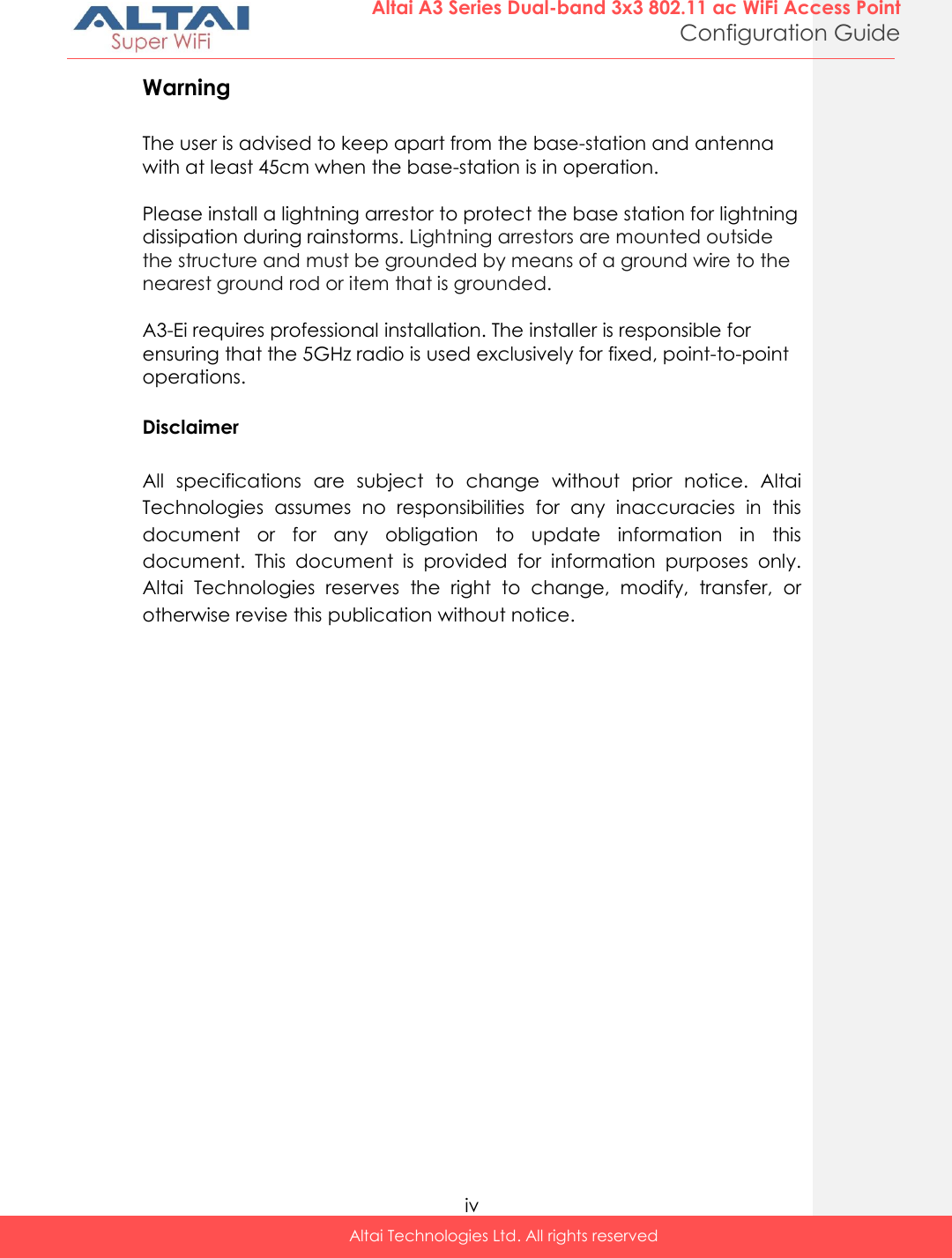  iv Altai Technologies Ltd. All rights reserved  Altai A3 Series Dual-band 3x3 802.11 ac WiFi Access Point Configuration Guide Warning  The user is advised to keep apart from the base-station and antenna with at least 45cm when the base-station is in operation.  Please install a lightning arrestor to protect the base station for lightning dissipation during rainstorms. Lightning arrestors are mounted outside the structure and must be grounded by means of a ground wire to the nearest ground rod or item that is grounded.  A3-Ei requires professional installation. The installer is responsible for ensuring that the 5GHz radio is used exclusively for fixed, point-to-point operations.  Disclaimer  All  specifications  are  subject  to  change  without  prior  notice.  Altai Technologies  assumes  no  responsibilities  for  any  inaccuracies  in  this document  or  for  any  obligation  to  update  information  in  this document.  This  document  is  provided  for  information  purposes  only. Altai  Technologies  reserves  the  right  to  change,  modify,  transfer,  or otherwise revise this publication without notice. 