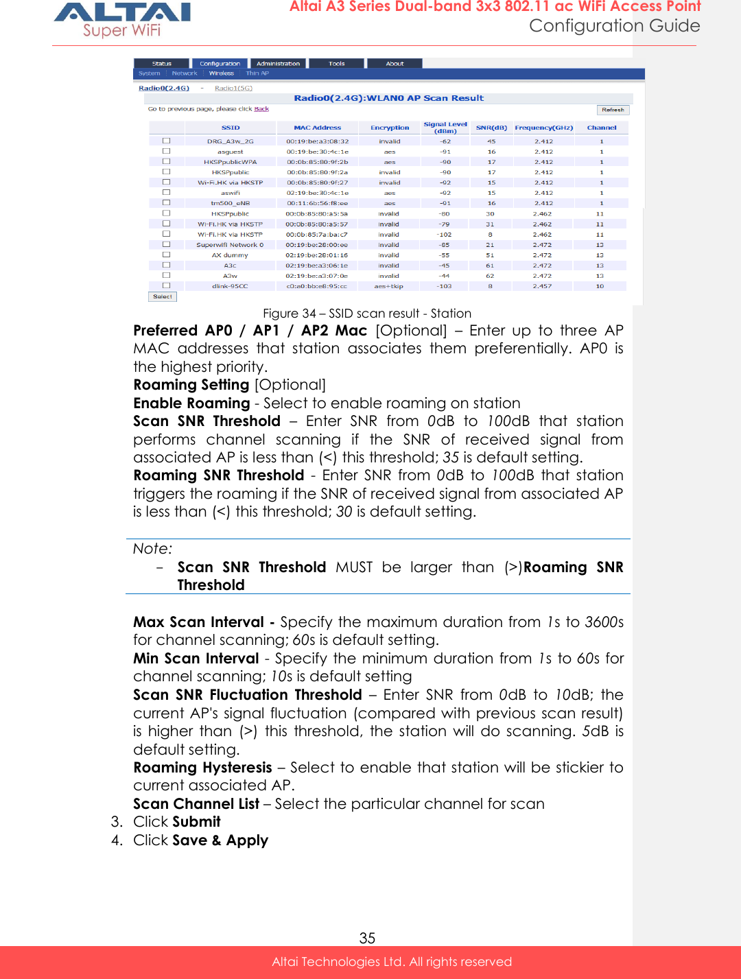  35 Altai A3 Series Dual-band 3x3 802.11 ac WiFi Access Point Configuration Guide Altai Technologies Ltd. All rights reserved   Figure 34 – SSID scan result - Station Preferred  AP0  /  AP1  /  AP2  Mac  [Optional]  –  Enter  up  to  three  AP MAC  addresses  that  station  associates  them  preferentially.  AP0  is the highest priority. Roaming Setting [Optional] Enable Roaming - Select to enable roaming on station Scan  SNR  Threshold –  Enter  SNR  from  0dB  to  100dB  that  station performs  channel  scanning  if  the  SNR  of  received  signal  from associated AP is less than (&lt;) this threshold; 35 is default setting. Roaming  SNR  Threshold  -  Enter  SNR  from  0dB  to  100dB  that  station triggers the roaming if the SNR of received signal from associated AP is less than (&lt;) this threshold; 30 is default setting.  Note: - Scan  SNR  Threshold  MUST  be  larger  than  (&gt;)Roaming  SNR Threshold  Max Scan Interval - Specify the maximum duration from 1s to 3600s for channel scanning; 60s is default setting. Min Scan Interval - Specify the minimum duration from 1s to 60s for channel scanning; 10s is default setting Scan  SNR  Fluctuation  Threshold –  Enter  SNR  from  0dB  to  10dB;  the current AP&apos;s signal fluctuation (compared with previous  scan result) is  higher  than  (&gt;)  this  threshold,  the station  will  do  scanning.  5dB  is default setting. Roaming Hysteresis – Select to enable that station will be stickier to current associated AP. Scan Channel List – Select the particular channel for scan 3. Click Submit  4. Click Save &amp; Apply  