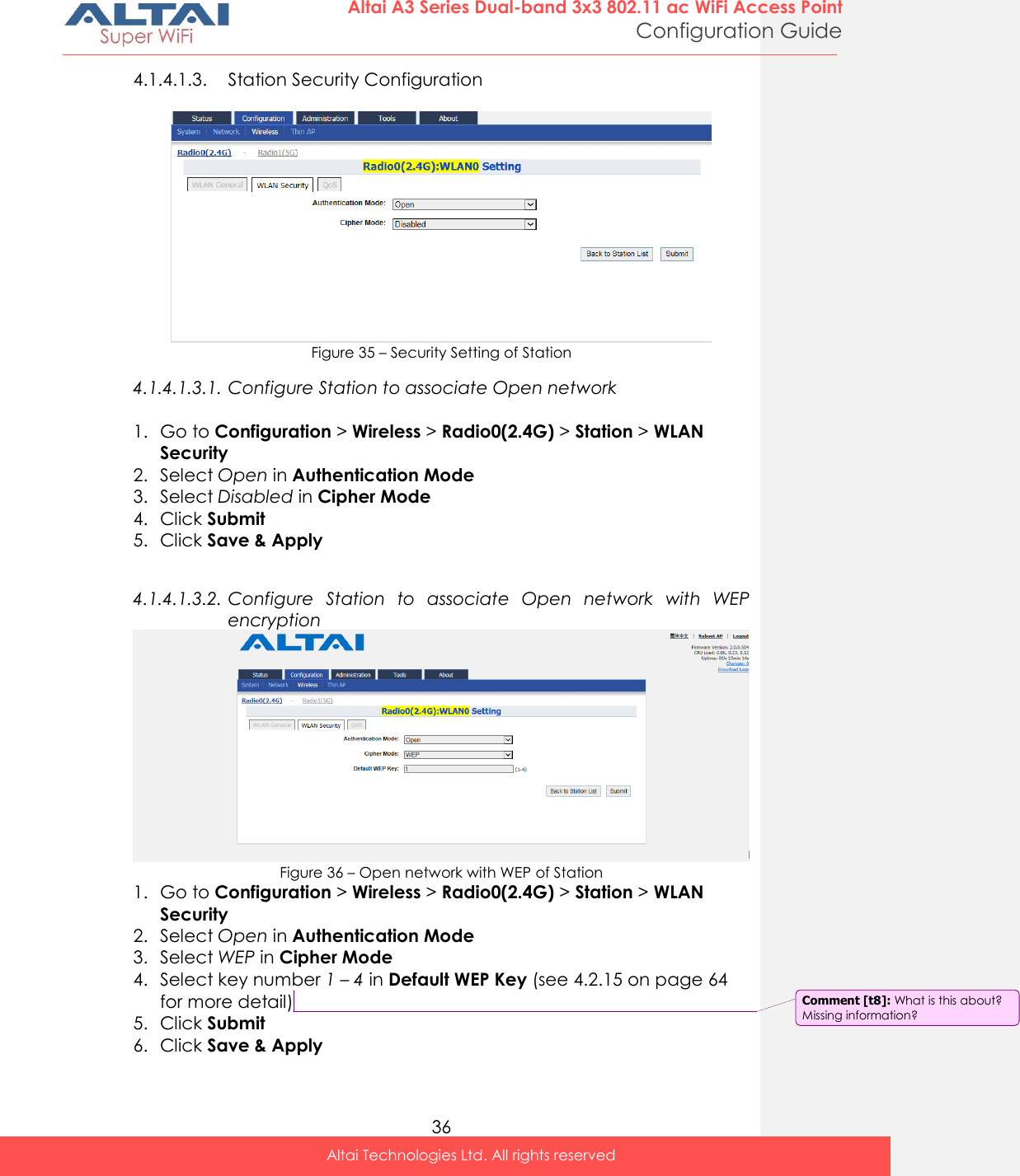  36 Altai A3 Series Dual-band 3x3 802.11 ac WiFi Access Point Configuration Guide Altai Technologies Ltd. All rights reserved  4.1.4.1.3. Station Security Configuration   Figure 35 – Security Setting of Station 4.1.4.1.3.1. Configure Station to associate Open network  1. Go to Configuration &gt; Wireless &gt; Radio0(2.4G) &gt; Station &gt; WLAN Security 2. Select Open in Authentication Mode 3. Select Disabled in Cipher Mode 4. Click Submit 5. Click Save &amp; Apply  4.1.4.1.3.2. Configure  Station  to  associate  Open  network  with  WEP encryption  Figure 36 – Open network with WEP of Station 1. Go to Configuration &gt; Wireless &gt; Radio0(2.4G) &gt; Station &gt; WLAN Security 2. Select Open in Authentication Mode 3. Select WEP in Cipher Mode 4. Select key number 1 – 4 in Default WEP Key (see 4.2.15 on page 64 for more detail) 5. Click Submit 6. Click Save &amp; Apply Comment [t8]: What is this about? Missing information? 