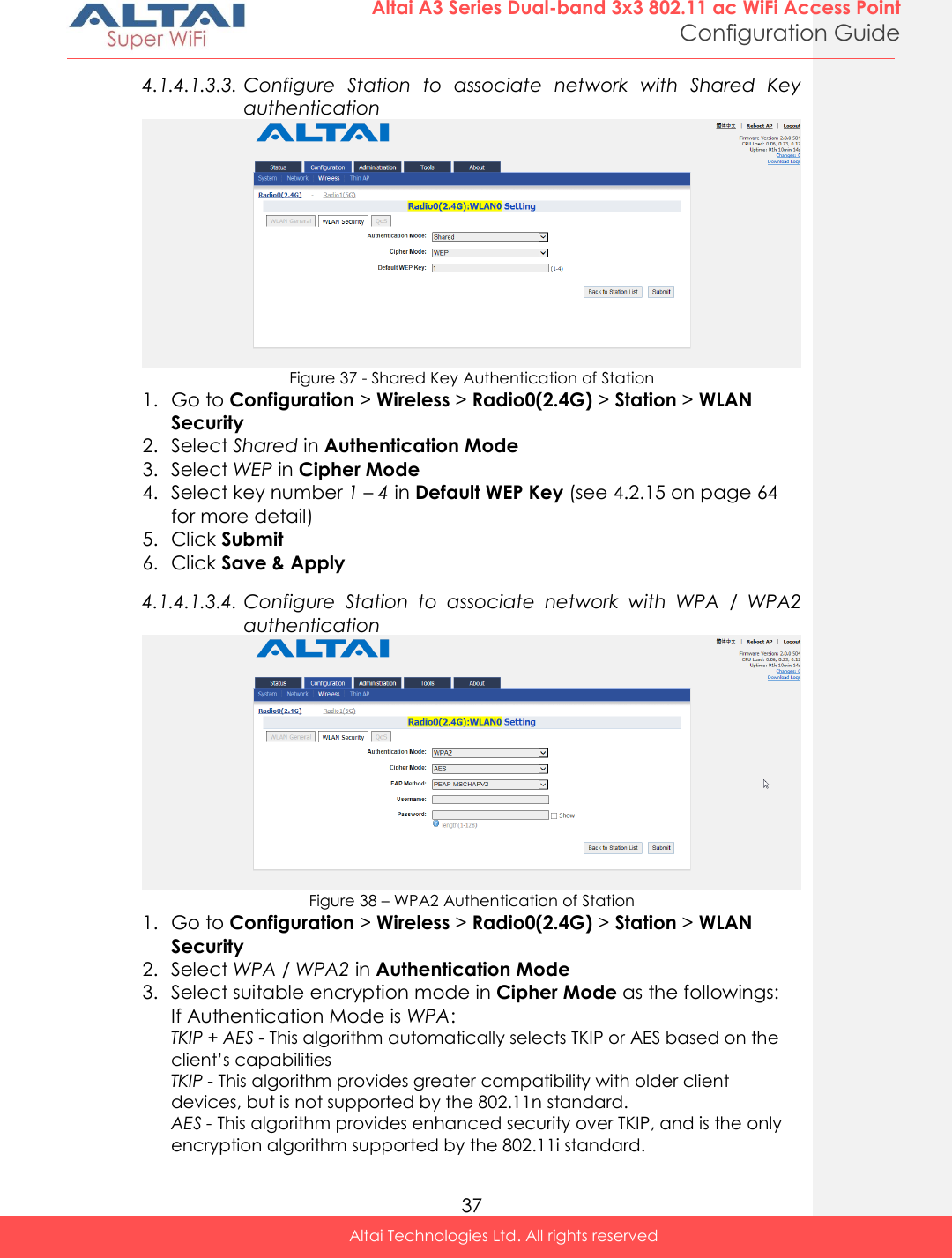  37 Altai A3 Series Dual-band 3x3 802.11 ac WiFi Access Point Configuration Guide Altai Technologies Ltd. All rights reserved  4.1.4.1.3.3. Configure  Station  to  associate  network  with  Shared  Key authentication  Figure 37 - Shared Key Authentication of Station 1. Go to Configuration &gt; Wireless &gt; Radio0(2.4G) &gt; Station &gt; WLAN Security 2. Select Shared in Authentication Mode 3. Select WEP in Cipher Mode 4. Select key number 1 – 4 in Default WEP Key (see 4.2.15 on page 64 for more detail) 5. Click Submit 6. Click Save &amp; Apply 4.1.4.1.3.4. Configure  Station  to  associate  network  with  WPA  /  WPA2 authentication  Figure 38 – WPA2 Authentication of Station 1. Go to Configuration &gt; Wireless &gt; Radio0(2.4G) &gt; Station &gt; WLAN Security 2. Select WPA / WPA2 in Authentication Mode 3. Select suitable encryption mode in Cipher Mode as the followings: If Authentication Mode is WPA: TKIP + AES - This algorithm automatically selects TKIP or AES based on the client’s capabilities TKIP - This algorithm provides greater compatibility with older client devices, but is not supported by the 802.11n standard. AES - This algorithm provides enhanced security over TKIP, and is the only encryption algorithm supported by the 802.11i standard. 