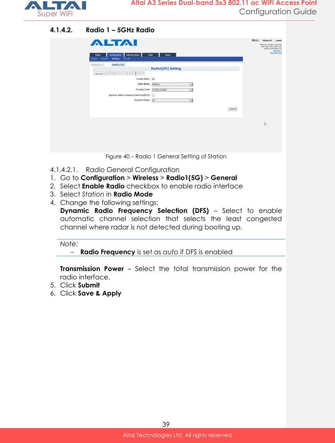  39 Altai A3 Series Dual-band 3x3 802.11 ac WiFi Access Point Configuration Guide Altai Technologies Ltd. All rights reserved  4.1.4.2. Radio 1 – 5GHz Radio  Figure 40 – Radio 1 General Setting of Station 4.1.4.2.1. Radio General Configuration 1. Go to Configuration &gt; Wireless &gt; Radio1(5G) &gt; General  2. Select Enable Radio checkbox to enable radio interface 3. Select Station in Radio Mode 4. Change the following settings: Dynamic  Radio  Frequency  Selection  (DFS) –  Select  to  enable automatic  channel  selection  that  selects  the  least  congested channel where radar is not detected during booting up.    Note: - Radio Frequency is set as auto if DFS is enabled  Transmission  Power –  Select  the  total  transmission  power  for  the radio interface.  5. Click Submit  6. Click Save &amp; Apply    