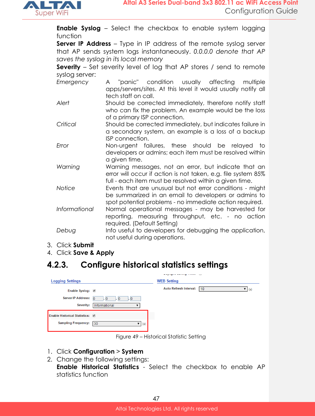  47 Altai A3 Series Dual-band 3x3 802.11 ac WiFi Access Point Configuration Guide Altai Technologies Ltd. All rights reserved  Enable  Syslog –  Select  the  checkbox  to  enable  system  logging function Server  IP  Address  –  Type  in  IP  address  of  the  remote  syslog  server that  AP  sends  system  logs  instantaneously.  0.0.0.0  denote  that  AP saves the syslog in its local memory Severity –  Set  severity  level  of  log  that  AP  stores  /  send  to  remote syslog server: Emergency A  &quot;panic&quot;  condition  usually  affecting  multiple apps/servers/sites.  At  this  level  it  would  usually  notify  all tech staff on call. Alert Should  be  corrected  immediately,  therefore  notify  staff who can fix the problem. An example would be the loss of a primary ISP connection. Critical Should be corrected immediately, but indicates failure in a  secondary  system,  an  example  is  a  loss  of  a  backup ISP connection. Error Non-urgent  failures,  these  should  be  relayed  to developers or admins; each item must be resolved within a given time. Warning Warning  messages,  not  an  error,  but  indicate  that  an error will occur if action is not taken, e.g. file system 85% full - each item must be resolved within a given time. Notice Events  that are  unusual  but not  error  conditions  - might be  summarized  in  an  email  to  developers  or  admins  to spot potential problems - no immediate action required. Informational Normal  operational  messages  -  may  be  harvested  for reporting,  measuring  throughput,  etc.  -  no  action required. (Default Setting) Debug Info useful to developers for debugging the application, not useful during operations. 3. Click Submit 4. Click Save &amp; Apply 4.2.3. Configure historical statistics settings  Figure 49 – Historical Statistic Setting  1. Click Configuration &gt; System  2. Change the following settings: Enable  Historical  Statistics  -  Select  the  checkbox  to  enable  AP statistics function 