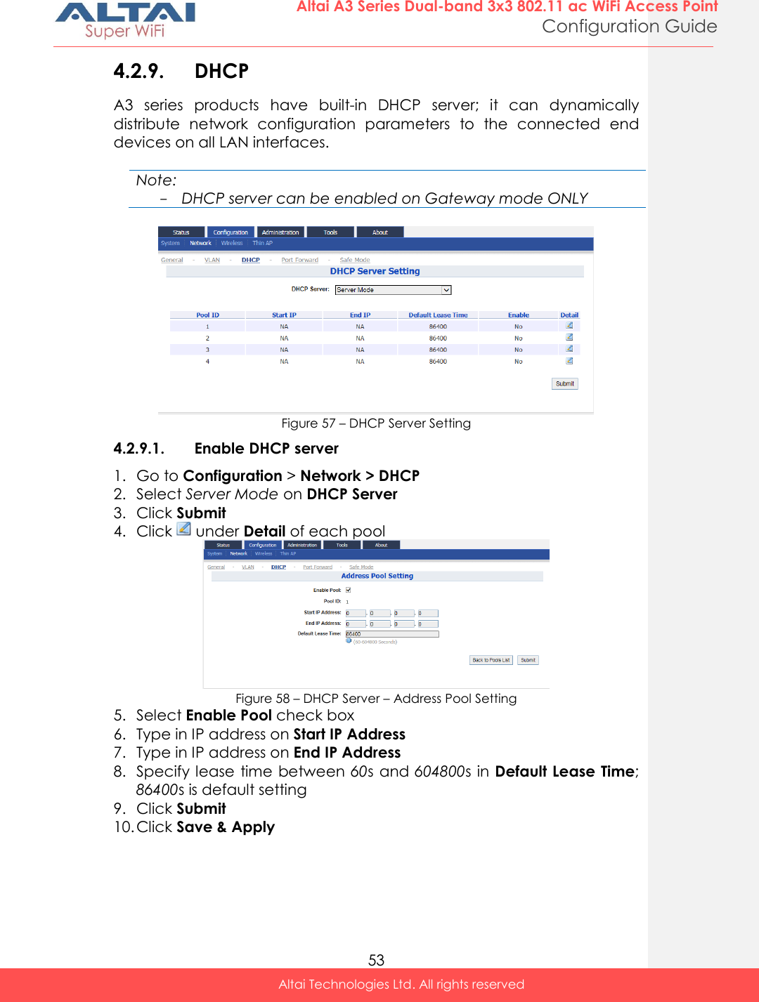  53 Altai A3 Series Dual-band 3x3 802.11 ac WiFi Access Point Configuration Guide Altai Technologies Ltd. All rights reserved  4.2.9. DHCP A3  series  products  have  built-in  DHCP  server;  it  can  dynamically distribute  network  configuration  parameters  to  the  connected  end devices on all LAN interfaces.  Note: - DHCP server can be enabled on Gateway mode ONLY   Figure 57 – DHCP Server Setting 4.2.9.1. Enable DHCP server 1. Go to Configuration &gt; Network &gt; DHCP 2. Select Server Mode on DHCP Server  3. Click Submit 4. Click   under Detail of each pool  Figure 58 – DHCP Server – Address Pool Setting 5. Select Enable Pool check box 6. Type in IP address on Start IP Address 7. Type in IP address on End IP Address 8. Specify lease time between 60s and 604800s in Default Lease Time; 86400s is default setting 9. Click Submit 10. Click Save &amp; Apply  