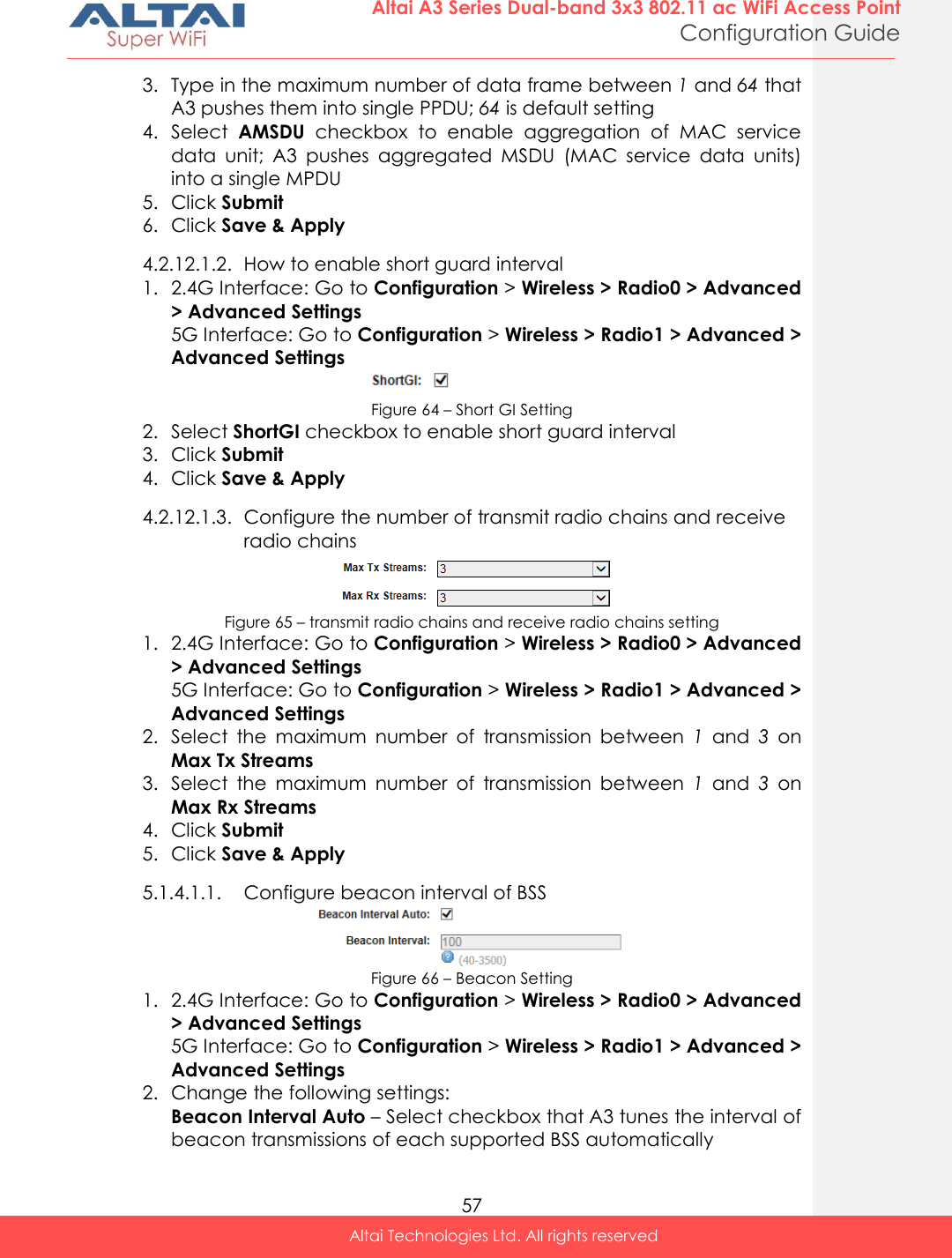  57 Altai A3 Series Dual-band 3x3 802.11 ac WiFi Access Point Configuration Guide Altai Technologies Ltd. All rights reserved  3. Type in the maximum number of data frame between 1 and 64 that A3 pushes them into single PPDU; 64 is default setting 4. Select  AMSDU  checkbox  to  enable  aggregation  of  MAC  service data  unit;  A3  pushes  aggregated  MSDU  (MAC  service  data  units) into a single MPDU 5. Click Submit 6. Click Save &amp; Apply 4.2.12.1.2. How to enable short guard interval  1. 2.4G Interface: Go to Configuration &gt; Wireless &gt; Radio0 &gt; Advanced &gt; Advanced Settings 5G Interface: Go to Configuration &gt; Wireless &gt; Radio1 &gt; Advanced &gt; Advanced Settings  Figure 64 – Short GI Setting 2. Select ShortGI checkbox to enable short guard interval 3. Click Submit 4. Click Save &amp; Apply 4.2.12.1.3. Configure the number of transmit radio chains and receive radio chains   Figure 65 – transmit radio chains and receive radio chains setting  1. 2.4G Interface: Go to Configuration &gt; Wireless &gt; Radio0 &gt; Advanced &gt; Advanced Settings 5G Interface: Go to Configuration &gt; Wireless &gt; Radio1 &gt; Advanced &gt; Advanced Settings 2. Select  the  maximum  number  of  transmission  between  1  and  3  on Max Tx Streams 3. Select  the  maximum  number  of  transmission  between  1  and  3  on Max Rx Streams 4. Click Submit 5. Click Save &amp; Apply 5.1.4.1.1. Configure beacon interval of BSS  Figure 66 – Beacon Setting 1. 2.4G Interface: Go to Configuration &gt; Wireless &gt; Radio0 &gt; Advanced &gt; Advanced Settings 5G Interface: Go to Configuration &gt; Wireless &gt; Radio1 &gt; Advanced &gt; Advanced Settings 2. Change the following settings: Beacon Interval Auto – Select checkbox that A3 tunes the interval of beacon transmissions of each supported BSS automatically 