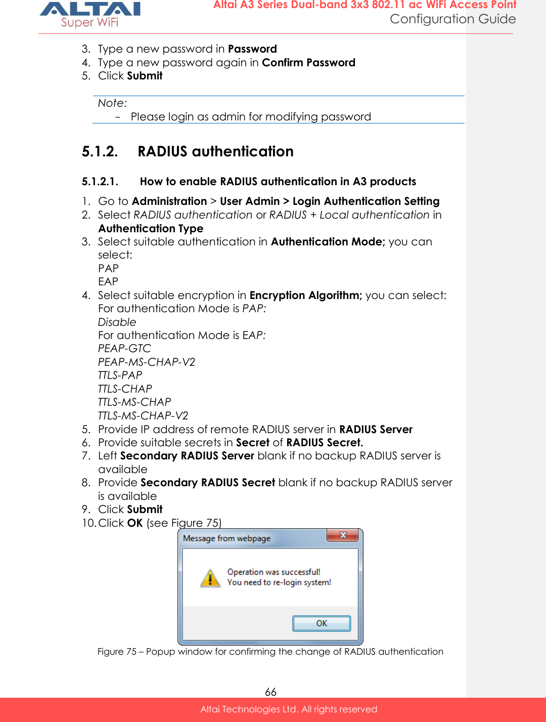  66 Altai A3 Series Dual-band 3x3 802.11 ac WiFi Access Point Configuration Guide Altai Technologies Ltd. All rights reserved  3. Type a new password in Password 4. Type a new password again in Confirm Password 5. Click Submit  Note: - Please login as admin for modifying password  5.1.2. RADIUS authentication 5.1.2.1. How to enable RADIUS authentication in A3 products 1. Go to Administration &gt; User Admin &gt; Login Authentication Setting 2. Select RADIUS authentication or RADIUS + Local authentication in Authentication Type 3. Select suitable authentication in Authentication Mode; you can select: PAP EAP 4. Select suitable encryption in Encryption Algorithm; you can select: For authentication Mode is PAP: Disable For authentication Mode is EAP: PEAP-GTC PEAP-MS-CHAP-V2 TTLS-PAP TTLS-CHAP TTLS-MS-CHAP TTLS-MS-CHAP-V2 5. Provide IP address of remote RADIUS server in RADIUS Server 6. Provide suitable secrets in Secret of RADIUS Secret. 7. Left Secondary RADIUS Server blank if no backup RADIUS server is available 8. Provide Secondary RADIUS Secret blank if no backup RADIUS server is available 9. Click Submit 10. Click OK (see Figure 75)  Figure 75 – Popup window for confirming the change of RADIUS authentication 