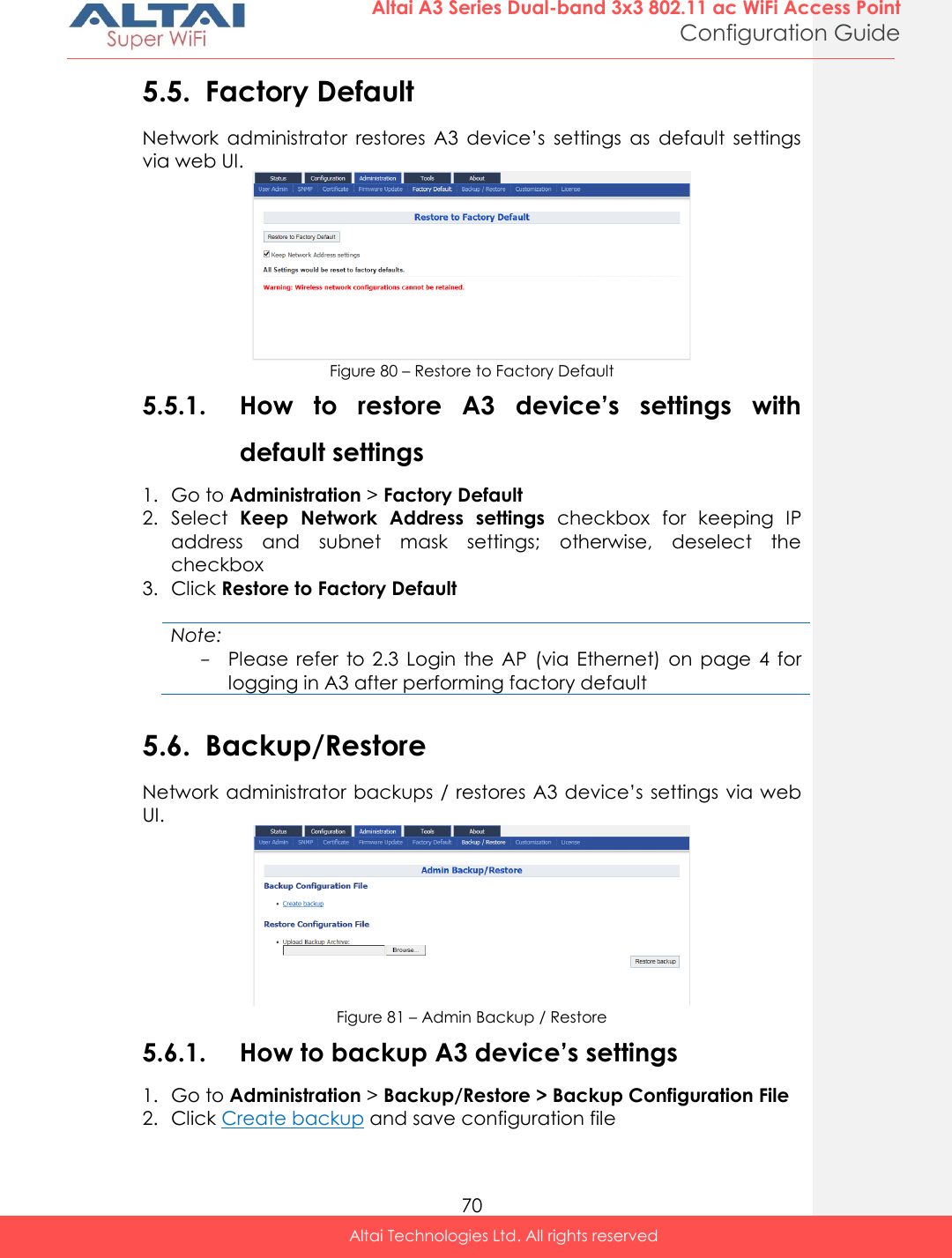  70 Altai A3 Series Dual-band 3x3 802.11 ac WiFi Access Point Configuration Guide Altai Technologies Ltd. All rights reserved  5.5. Factory Default Network  administrator  restores  A3  device’s  settings  as  default  settings via web UI.  Figure 80 – Restore to Factory Default 5.5.1. How  to  restore  A3  device’s  settings  with default settings 1. Go to Administration &gt; Factory Default 2. Select  Keep  Network  Address  settings  checkbox  for  keeping  IP address  and  subnet  mask  settings;  otherwise,  deselect  the checkbox 3. Click Restore to Factory Default  Note: - Please  refer  to  2.3  Login  the AP  (via Ethernet)  on  page  4  for logging in A3 after performing factory default  5.6. Backup/Restore Network administrator backups / restores A3 device’s settings via web UI.  Figure 81 – Admin Backup / Restore 5.6.1. How to backup A3 device’s settings 1. Go to Administration &gt; Backup/Restore &gt; Backup Configuration File 2. Click Create backup and save configuration file  