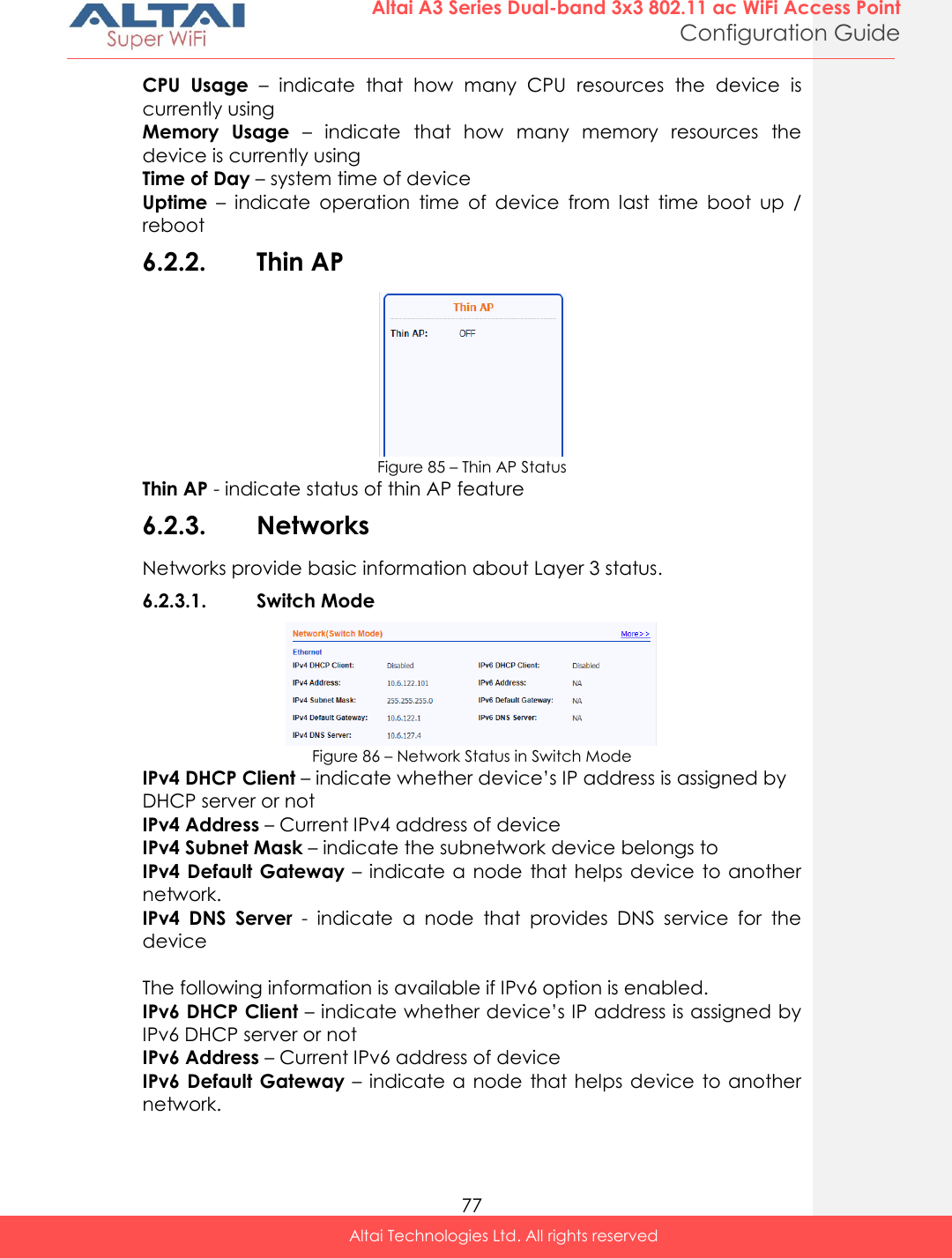  77 Altai A3 Series Dual-band 3x3 802.11 ac WiFi Access Point Configuration Guide Altai Technologies Ltd. All rights reserved  CPU  Usage –  indicate  that  how  many  CPU  resources  the  device  is currently using Memory  Usage –  indicate  that  how  many  memory  resources  the device is currently using Time of Day – system time of device Uptime –  indicate  operation  time  of  device  from  last  time  boot  up  / reboot 6.2.2. Thin AP  Figure 85 – Thin AP Status Thin AP - indicate status of thin AP feature 6.2.3. Networks Networks provide basic information about Layer 3 status. 6.2.3.1. Switch Mode  Figure 86 – Network Status in Switch Mode IPv4 DHCP Client – indicate whether device’s IP address is assigned by DHCP server or not IPv4 Address – Current IPv4 address of device IPv4 Subnet Mask – indicate the subnetwork device belongs to IPv4 Default Gateway – indicate a node that helps device  to another network. IPv4  DNS  Server  -  indicate  a  node  that  provides  DNS  service  for  the device  The following information is available if IPv6 option is enabled. IPv6 DHCP Client – indicate whether device’s IP address is assigned by IPv6 DHCP server or not IPv6 Address – Current IPv6 address of device IPv6 Default Gateway – indicate a node that helps device  to another network. 