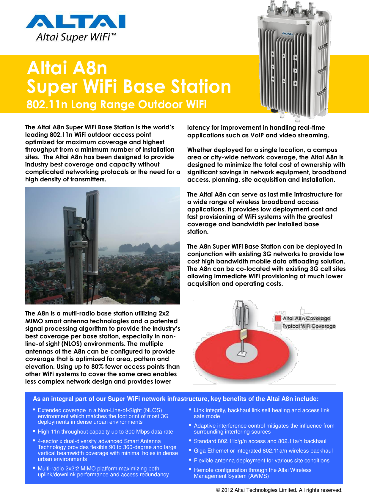                                                                Altai A8n Super WiFi Base Station 802.11n Long Range Outdoor WiFi The Altai A8n Super WiFi Base Station is the world’s leading 802.11n WiFi outdoor access point optimized for maximum coverage and highest throughput from a minimum number of installation sites.  The Altai A8n has been designed to provide industry best coverage and capacity without complicated networking protocols or the need for a high density of transmitters.                  The A8n is a multi-radio base station utilizing 2x2 MIMO smart antenna technologies and a patented signal processing algorithm to provide the industry’s best coverage per base station, especially in non-line-of sight (NLOS) environments. The multiple antennas of the A8n can be configured to provide coverage that is optimized for area, pattern and elevation. Using up to 80% fewer access points than other WiFi systems to cover the same area enables less complex network design and provides lower  latency for improvement in handling real-time applications such as VoIP and video streaming.   Whether deployed for a single location, a campus area or city-wide network coverage, the Altai A8n is designed to minimize the total cost of ownership with significant savings in network equipment, broadband access, planning, site acquisition and installation.  The Altai A8n can serve as last mile infrastructure for a wide range of wireless broadband access applications. It provides low deployment cost and fast provisioning of WiFi systems with the greatest coverage and bandwidth per installed base  station.  The A8n Super WiFi Base Station can be deployed in conjunction with existing 3G networks to provide low cost high bandwidth mobile data offloading solution. The A8n can be co-located with existing 3G cell sites allowing immediate WiFi provisioning at much lower acquisition and operating costs.    As an integral part of our Super WiFi network infrastructure, key benefits of the Altai A8n include:    Link integrity, backhaul link self healing and access link safe mode  Adaptive interference control mitigates the influence from surrounding interfering sources  Standard 802.11b/g/n access and 802.11a/n backhaul  Giga Ethernet or integrated 802.11a/n wireless backhaul  Flexible antenna deployment for various site conditions  Remote configuration through the Altai Wireless Management System (AWMS)  Extended coverage in a Non-Line-of-Sight (NLOS) environment which matches the foot print of most 3G deployments in dense urban environments  High 11n throughout capacity up to 300 Mbps data rate  4-sector x dual-diversity advanced Smart Antenna Technology provides flexible 90 to 360-degree and large vertical beamwidth coverage with minimal holes in dense urban environments  Multi-radio 2x2:2 MIMO platform maximizing both uplink/downlink performance and access redundancy © 2012 Altai Technologies Limited. All rights reserved.  