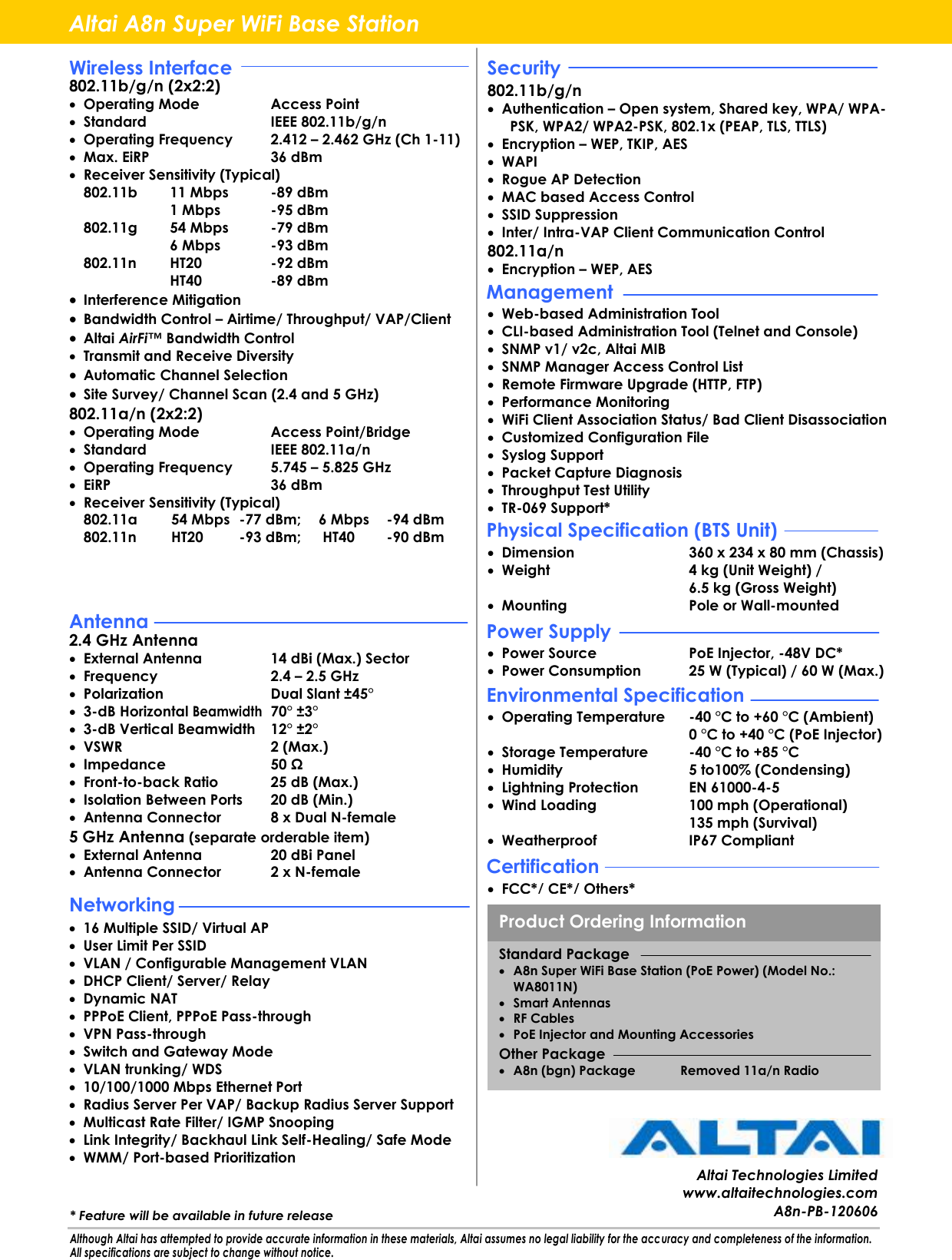                                                               Altai A8n Super WiFi Base Station Wireless Interface 802.11b/g/n (2x2:2)  Operating Mode  Access Point  Standard  IEEE 802.11b/g/n  Operating Frequency  2.412 – 2.462 GHz (Ch 1-11)  Max. EiRP  36 dBm  Receiver Sensitivity (Typical)   802.11b  11 Mbps  -89 dBm     1 Mbps  -95 dBm   802.11g  54 Mbps  -79 dBm     6 Mbps  -93 dBm   802.11n  HT20  -92 dBm     HT40  -89 dBm  Interference Mitigation  Bandwidth Control – Airtime/ Throughput/ VAP/Client  Altai AirFi™ Bandwidth Control  Transmit and Receive Diversity  Automatic Channel Selection  Site Survey/ Channel Scan (2.4 and 5 GHz) 802.11a/n (2x2:2)  Operating Mode  Access Point/Bridge  Standard  IEEE 802.11a/n  Operating Frequency  5.745 – 5.825 GHz  EiRP  36 dBm  Receiver Sensitivity (Typical)  802.11a  54 Mbps  -77 dBm;   6 Mbps  -94 dBm   802.11n  HT20  -93 dBm;   HT40   -90 dBm  Dimension  360 x 234 x 80 mm (Chassis)  Weight  4 kg (Unit Weight) /   6.5 kg (Gross Weight)  Mounting  Pole or Wall-mounted  Web-based Administration Tool  CLI-based Administration Tool (Telnet and Console)  SNMP v1/ v2c, Altai MIB  SNMP Manager Access Control List  Remote Firmware Upgrade (HTTP, FTP)  Performance Monitoring  WiFi Client Association Status/ Bad Client Disassociation  Customized Configuration File  Syslog Support  Packet Capture Diagnosis  Throughput Test Utility  TR-069 Support*  802.11b/g/n  Authentication – Open system, Shared key, WPA/ WPA-PSK, WPA2/ WPA2-PSK, 802.1x (PEAP, TLS, TTLS)  Encryption – WEP, TKIP, AES  WAPI  Rogue AP Detection  MAC based Access Control  SSID Suppression  Inter/ Intra-VAP Client Communication Control 802.11a/n  Encryption – WEP, AES    2.4 GHz Antenna  External Antenna  14 dBi (Max.) Sector  Frequency  2.4 – 2.5 GHz  Polarization  Dual Slant ±45°  3-dB Horizontal Beamwidth 70° ±3°  3-dB Vertical Beamwidth  12° ±2°  VSWR  2 (Max.)  Impedance  50 Ω  Front-to-back Ratio  25 dB (Max.)  Isolation Between Ports  20 dB (Min.)  Antenna Connector  8 x Dual N-female 5 GHz Antenna (separate orderable item)  External Antenna  20 dBi Panel  Antenna Connector  2 x N-female  16 Multiple SSID/ Virtual AP  User Limit Per SSID  VLAN / Configurable Management VLAN  DHCP Client/ Server/ Relay  Dynamic NAT  PPPoE Client, PPPoE Pass-through  VPN Pass-through  Switch and Gateway Mode  VLAN trunking/ WDS  10/100/1000 Mbps Ethernet Port  Radius Server Per VAP/ Backup Radius Server Support  Multicast Rate Filter/ IGMP Snooping  Link Integrity/ Backhaul Link Self-Healing/ Safe Mode  WMM/ Port-based Prioritization  Power Source  PoE Injector, -48V DC*  Power Consumption  25 W (Typical) / 60 W (Max.)  Operating Temperature  -40 °C to +60 °C  (Ambient) 0 °C to +40 °C  (PoE Injector)  Storage Temperature  -40 °C to +85 °C   Humidity  5 to100% (Condensing)  Lightning Protection  EN 61000-4-5  Wind Loading  100 mph (Operational)   135 mph (Survival)  Weatherproof  IP67 Compliant  FCC*/ CE*/ Others* Altai Technologies Limited www.altaitechnologies.com A8n-PB-120606 Antenna Networking Although Altai has attempted to provide accurate information in these materials, Altai assumes no legal liability for the acc uracy and completeness of the information. All specifications are subject to change without notice. Security Physical Specification (BTS Unit) Power Supply Environmental Specification Certification Management Standard Package  A8n Super WiFi Base Station (PoE Power) (Model No.: WA8011N)  Smart Antennas  RF Cables  PoE Injector and Mounting Accessories Other Package  A8n (bgn) Package  Removed 11a/n Radio Product Ordering Information * Feature will be available in future release 