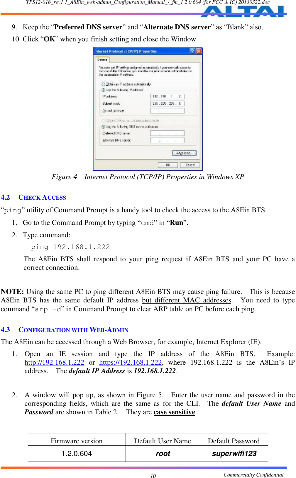 TPS12-016_rev1 1_A8Ein_web-admin_Configuration_Manual_-_fm_1 2 0 604 (for FCC &amp; IC) 20130322.doc                                                       Commercially Confidential 10 9. Keep the “Preferred DNS server” and “Alternate DNS server” as “Blank” also.   10. Click “OK” when you finish setting and close the Window.    Figure 4  Internet Protocol (TCP/IP) Properties in Windows XP  4.2 CHECK ACCESS “ping” utility of Command Prompt is a handy tool to check the access to the A8Ein BTS.     1. Go to the Command Prompt by typing “cmd” in “Run”.     2. Type command:     ping 192.168.1.222  The  A8Ein  BTS  shall  respond  to  your  ping  request  if  A8Ein  BTS  and  your  PC  have  a correct connection.    NOTE: Using the same PC to ping different A8Ein BTS may cause ping failure.    This is because A8Ein  BTS  has  the  same  default  IP  address  but  different  MAC  addresses.    You  need  to  type command “arp –d” in Command Prompt to clear ARP table on PC before each ping.    4.3 CONFIGURATION WITH WEB-ADMIN The A8Ein can be accessed through a Web Browser, for example, Internet Explorer (IE).     1. Open  an  IE  session  and  type  the  IP  address  of  the  A8Ein  BTS.    Example: http://192.168.1.222  or  https://192.168.1.222,  where  192.168.1.222  is  the  A8Ein’s  IP address.    The default IP Address is 192.168.1.222.      2. A window will pop up, as shown in Figure 5.    Enter the user name and password in the corresponding  fields,  which  are  the  same  as  for  the  CLI.    The  default  User  Name  and Password are shown in Table 2.  They are case sensitive.       Firmware version Default User Name Default Password 1.2.0.604 root superwifi123 