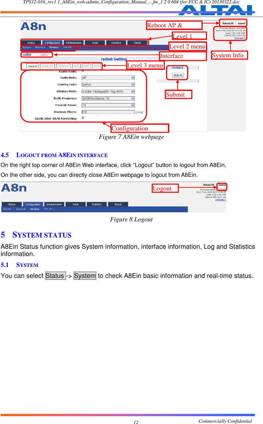 TPS12-016_rev1 1_A8Ein_web-admin_Configuration_Manual_-_fm_1 2 0 604 (for FCC &amp; IC) 20130322.doc                                                       Commercially Confidential 12    Figure 7 A8Ein webpage  4.5 LOGOUT FROM A8EIN INTERFACE On the right top corner of A8Ein Web interface, click “Logout” button to logout from A8Ein. On the other side, you can directly close A8Ein webpage to logout from A8Ein.  Figure 8 Logout 5 SYSTEM STATUS A8Ein Status function gives System information, interface information, Log and Statistics information. 5.1 SYSTEM You can select Status -&gt; System to check A8Ein basic information and real-time status. Level 1 menu Level 3 menu Configuration options Interface selection Level 2 menu System Info Reboot AP &amp; Logout Submit Logout 