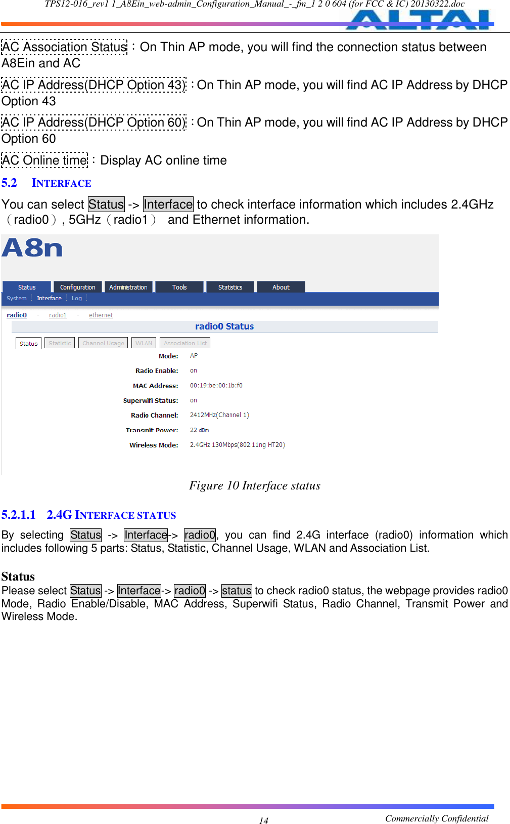 TPS12-016_rev1 1_A8Ein_web-admin_Configuration_Manual_-_fm_1 2 0 604 (for FCC &amp; IC) 20130322.doc                                                       Commercially Confidential 14 AC Association Status：On Thin AP mode, you will find the connection status between A8Ein and AC AC IP Address(DHCP Option 43)：On Thin AP mode, you will find AC IP Address by DHCP Option 43 AC IP Address(DHCP Option 60)：On Thin AP mode, you will find AC IP Address by DHCP Option 60 AC Online time：Display AC online time 5.2 INTERFACE You can select Status -&gt; Interface to check interface information which includes 2.4GHz（radio0）, 5GHz（radio1）  and Ethernet information.  Figure 10 Interface status  5.2.1.1 2.4G INTERFACE STATUS By  selecting  Status  -&gt;  Interface-&gt;  radio0,  you  can  find  2.4G  interface  (radio0)  information  which includes following 5 parts: Status, Statistic, Channel Usage, WLAN and Association List.  Status Please select Status -&gt; Interface-&gt; radio0 -&gt; status to check radio0 status, the webpage provides radio0 Mode,  Radio  Enable/Disable,  MAC  Address,  Superwifi  Status,  Radio  Channel,  Transmit  Power  and Wireless Mode. 