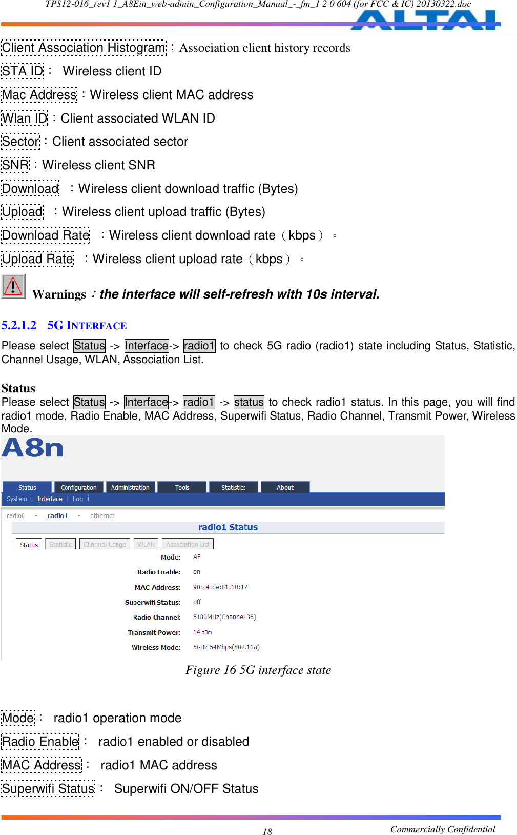 TPS12-016_rev1 1_A8Ein_web-admin_Configuration_Manual_-_fm_1 2 0 604 (for FCC &amp; IC) 20130322.doc                                                       Commercially Confidential 18 Client Association Histogram：Association client history records STA ID：  Wireless client ID Mac Address：Wireless client MAC address Wlan ID：Client associated WLAN ID Sector：Client associated sector SNR：Wireless client SNR Download  ：Wireless client download traffic (Bytes) Upload  ：Wireless client upload traffic (Bytes) Download Rate  ：Wireless client download rate（kbps）。 Upload Rate  ：Wireless client upload rate（kbps）。   Warnings：the interface will self-refresh with 10s interval.  5.2.1.2 5G INTERFACE Please select Status -&gt; Interface-&gt;  radio1 to check 5G radio (radio1) state including Status, Statistic, Channel Usage, WLAN, Association List.  Status Please select Status -&gt; Interface-&gt; radio1 -&gt; status to check radio1 status. In this page, you will find radio1 mode, Radio Enable, MAC Address, Superwifi Status, Radio Channel, Transmit Power, Wireless Mode.  Figure 16 5G interface state   Mode：  radio1 operation mode Radio Enable：  radio1 enabled or disabled MAC Address：  radio1 MAC address Superwifi Status：  Superwifi ON/OFF Status 