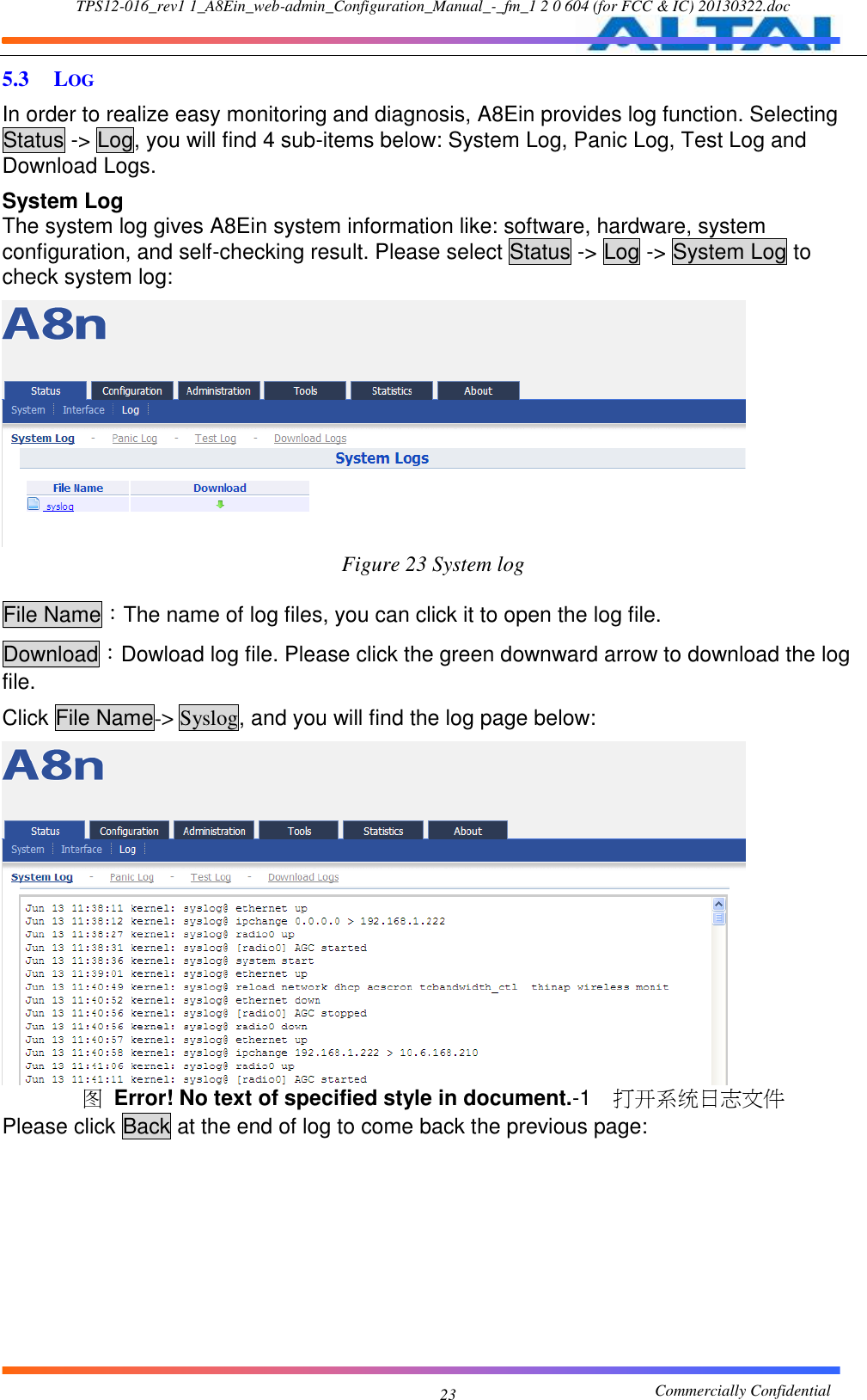 TPS12-016_rev1 1_A8Ein_web-admin_Configuration_Manual_-_fm_1 2 0 604 (for FCC &amp; IC) 20130322.doc                                                       Commercially Confidential 23 5.3 LOG In order to realize easy monitoring and diagnosis, A8Ein provides log function. Selecting Status -&gt; Log, you will find 4 sub-items below: System Log, Panic Log, Test Log and Download Logs. System Log The system log gives A8Ein system information like: software, hardware, system configuration, and self-checking result. Please select Status -&gt; Log -&gt; System Log to check system log:  Figure 23 System log  File Name：The name of log files, you can click it to open the log file. Download：Dowload log file. Please click the green downward arrow to download the log file. Click File Name-&gt; Syslog, and you will find the log page below:  图 Error! No text of specified style in document.-1  打开系统日志文件 Please click Back at the end of log to come back the previous page: 