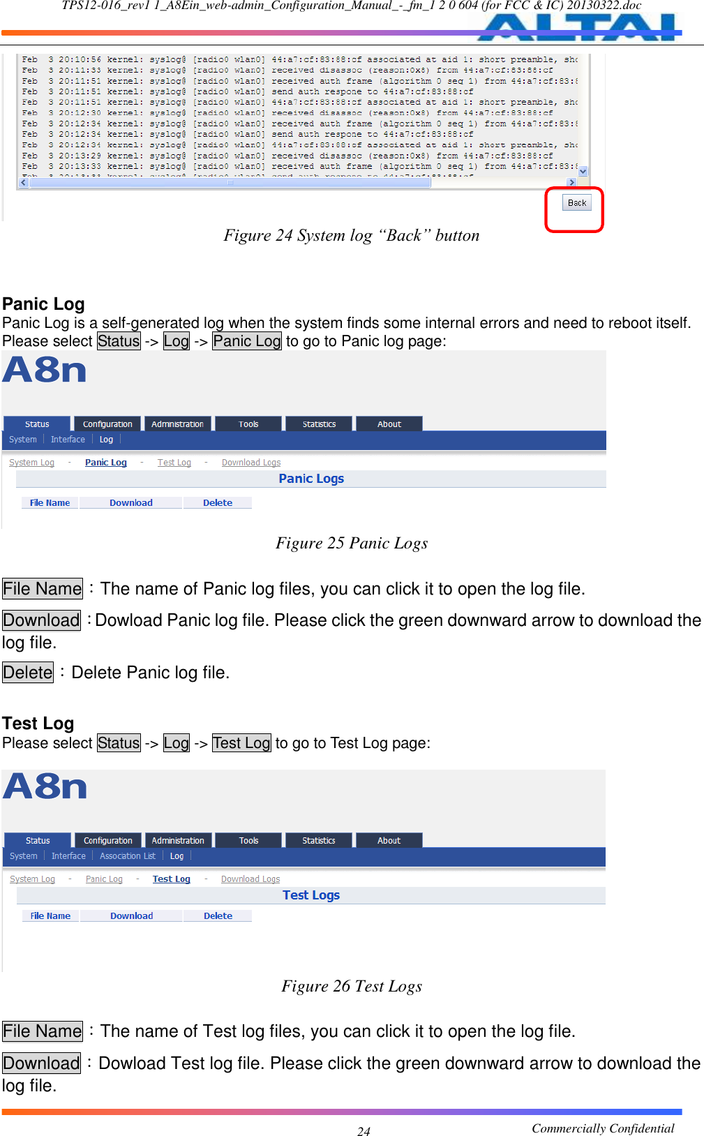 TPS12-016_rev1 1_A8Ein_web-admin_Configuration_Manual_-_fm_1 2 0 604 (for FCC &amp; IC) 20130322.doc                                                       Commercially Confidential 24  Figure 24 System log “Back” button   Panic Log Panic Log is a self-generated log when the system finds some internal errors and need to reboot itself. Please select Status -&gt; Log -&gt; Panic Log to go to Panic log page:  Figure 25 Panic Logs  File Name：The name of Panic log files, you can click it to open the log file. Download：Dowload Panic log file. Please click the green downward arrow to download the log file. Delete：Delete Panic log file.    Test Log Please select Status -&gt; Log -&gt; Test Log to go to Test Log page:   Figure 26 Test Logs  File Name：The name of Test log files, you can click it to open the log file. Download：Dowload Test log file. Please click the green downward arrow to download the log file. 